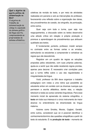 99
coletivas de revisão do texto, e por meio de atividades
realizadas em parceria e sob as intervenções do professor,
favorecendo uma reflexão sobre a organização das ideias,
dos procedimentos de coesão, da ortografia, da pontuação,
entre outros.
Quer seja com toda a turma, quer seja nos
reagrupamentos, a discussão sobre os textos desenvolve
uma atitude crítica em relação à própria produção e
promove a aprendizagem de procedimentos que atribuem
qualidade aos textos.
É fundamental, portanto, professor, insistir sempre
no contraste entre as formas certas e as erradas,
estimulando os estudantes a compreender e verbalizar as
regras que vão descobrindo.
Registrar em um quadro de regras as soluções
propostas pelos estudantes, com suas próprias palavras,
ajuda-os a sentir que não estão recebendo regras prontas,
apenas para decorar. É necessário criar condições para
que a turma reflita sobre o uso das regularidades e
irregularidades da língua.
Você, professor do BIA deve organizar o trabalho
pedagógico com vistas a uma rotina que possibilite ao
estudante entrar em contato com as diversas nuanças que
permeiam a escrita alfabética, dentre elas, a relação
letra/som e todas as outras variantes linguísticas. Para esse
momento inicial de apreensão do sistema ortográfico, o
texto em toda sua inteireza é o único instrumento de maior
alcance no entendimento da dinamicidade da língua
materna.
Autores como Smolka, Morais, Cagliari, Geraldi,
entre outros, consideram que só é possível identificar o
conhecimento/domínio das questões ortográficas a partir do
texto do estudante. É na produção de texto - momento de
Qual o objetivo da
quarta prática de
alfabetização no
BIA?
O objetivo do
trabalho de
sistematização do
código é a aquisição
do sistema gráfico
da língua escrita,
compreendendo as
propriedades do
sistema alfabético.
.........................................
 