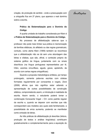 100
criação, de produção de sentido - onde a preocupação com
a ortografia fica em 2º plano, que aparece o real domínio
sobre a escrita.
Prática da Sistematização para o Domínio do
Código
A quarta unidade de trabalho considerada por Klein é
a Prática de Sistematização para o Domínio do Código.
No processo de alfabetização sabe-se que o
professor não pode mais limitar sua prática à memorização
de famílias silábicas, do alfabeto ou das regras gramaticais;
contudo, como alerta Klein (1999) também se reconhece
que a alfabetização não se dá sem uma abordagem das
letras e sílabas, que são, afinal, o conteúdo próprio do
sistema gráfico da língua, juntamente com os sinais
diacríticos (na língua portuguesa representados por til,
hífen, acentos circunflexo, agudo, grave, apóstrofo, de
acordo com certas regras ortográficas).
Quando a proposta metodológica enfatiza, por tempo
prolongado, somente palavras escritas com sílabas
formadas regularmente por consoantes e vogais, Zorzi
(2006) afirma que isto significa estar adiando a
apresentação de outras possibilidades de construção
silábica, comprometendo assim, a introdução à realidade da
escrita. Assim sendo, o estudante poderá tomar a
combinação Consoante Vogal – CV- como padrão regular
da escrita e, quando se deparar com escritas que não
correspondem aos modelos aos quais está familiarizado, a
possibilidade de erros aumenta, podendo se manifestar
como omissão de letras.
As três práticas de alfabetização já descritas (leitura,
produção de textos e análise lingüística) contribuem
gradativamente e complementarmente para a aquisição do
Anotações
 
