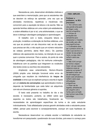 102
Necessita-se, pois, desenvolver atividades criativas e
que exercitem a memorização, para que os estudantes não
se desviem do esforço de aprender, uma vez que as
atividades monótonas, repetitivas e mecânicas não
concorrem para a aquisição da leitura e da escrita. Não se
aprende famílias silábicas em uma ordem pré-estabelecida,
a ordem alfabética é por si só, uma arbitrariedade, o que se
deve é distinguir abordagem pedagógica e aprendizagem.
O trabalho com o texto, enquanto leitura ou
produção, inviabiliza a ordenação de famílias silábicas, uma
vez que ao produzir um ato discursivo real, se diz aquilo
que precisa ser dito, e não aquilo que um número reduzidos
de sílabas permitiria, alerta Klein (Ibid.). Os padrões
silábicos vão aparecendo nos textos, na intenção do que se
quer e precisa comunicar. Para a autora, do ponto de vista
da abordagem pedagógica, não há nenhuma ordenação:
trabalha-se com os padrões que integrarem os vocábulos
dos textos (orais ou escritos) dos estudantes.
Ampliando esse entendimento, Bortoni–Ricardo
(2004) propõe uma distinção funcional entre erros de
ortografia que resultam da interferência de traços de
oralidade e erros que se explicam porque a escrita é regida
por um sistema de convenções cujo aprendizado é lento e
depende da familiaridade que cada leitor vai adquirindo
com ela em diversos gêneros e suportes.
O texto está presente no trabalho do dia a dia
escolar, é necessário, portanto, se refletir sobre que
aspectos os textos são trabalhados, focalizando as
necessidades de aprendizagem específicas da turma e de cada estudante
individualmente. Todo alfabetizador precisa garantir atividades onde o estudante possa
refletir, pensar para escrever e conseqüentemente, avançar em suas hipóteses de
escrita.
Necessita-se desenvolver na unidade escolar a habilidade do estudante se
transformar em pesquisador, questionador de suas dúvidas, pois esse é o começo para
PARA AMPLIAR...
Professor e
professora, no BIA
precisamos:
 Ter a leitura como
uma grande arma para
se chegar a uma
escrita ortográfica.
 Utilizar as
produções dos
estudantes para
desenvolver o trabalho
de revisão, pois, são
mais significativas.
 O estudante deve
ser o primeiro leitor de
tudo o que escreve e o
revisor do seu próprio
texto, ou seja, deve
refletir sobre sua
escrita.
 Não é útil corrigir
os textos e depois
fazer com que copiem
inúmeras vezes as
palavras corrigidas. É
necessário fazer uso
de estratégias que
levem cada estudante a
refletir sobre suas
dificuldades
ortográficas.
 Fazer uso da
legenda, estabelecida
em conjunto com a
turma, para correção
dos textos é uma ótima
estratégia.
 