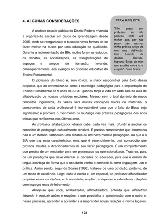 108
4. ALGUMAS CONSIDERAÇÕES
A unidade escolar pública do Distrito Federal vivencia
a organização escolar em ciclos de aprendizagem desde
2005, tendo se reorganizado e buscado novas formas de se
fazer melhor na busca por uma educação de qualidade.
Durante a implementação do BIA, muitos foram os estudos,
os debates, as socializações, as ressignificações de
espaços e tempos de formação, levando,
consequentemente, aos avanços no processo educativo do
Ensino Fundamental.
O professor do Bloco é, sem dúvida, o maior responsável pelo êxito dessa
proposta, que ao concretizar-se como a estratégia pedagógica para a implantação do
Ensino Fundamental de 9 anos da SEDF, ganhou força e vida em cada sala de aula de
alfabetização de nossas unidades escolares. Mesmo sem o total domínio de novos
conceitos linguísticos, às vezes sem muitas condições físicas ou materiais, o
compromisso de cada profissional é imprescindível para que o êxito do Bloco seja
significativo e promova o movimento de mudança nas práticas pedagógicas dos anos
inicias que verificamos nos últimos anos.
Ao professor alfabetizador letrador cabe, cada vez mais, difundir e ampliar os
conceitos da pedagogia culturalmente sensível. É preciso compreender que letramento
não é um método, tampouco uma didática ou um novo modelo pedagógico, ou que é o
BIA que traz essa característica, mas, que é essencialmente, uma concepção que
provoca atitudes e direcionamentos no seu fazer pedagógico. É um comportamento
que precisa de um mediador para ser processado ou operacionalizado. Trata-se, pois,
de um paradigma que deve orientar as decisões do educador, para que o ensino da
língua aconteça de forma que o estudante venha a conhecê-la como linguagem, uso e
prática. Assim sendo, segundo Soares (1998), trata-se de uma condição, portanto, de
um modo de existência. Logo, cabe à escola e, em especial, ao professor alfabetizador
propiciar essas condições, e, à sociedade, ampliar, enriquecer e estabelecer relações
com espaços reais de letramento.
Almeja-se que você, alfabetizador, alfabetizadora, entenda que alfabetizar
letrando é produzir ações e reações, o que possibilita a aproximação com o outro e,
nesse processo, aprender a aprender e a reaprender novas relações e novos lugares.
PARA REFLETIR...
“Não posso ser
professor se não
percebo cada vez
melhor que, por não
poder ser neutro,
minha prática exige de
mim uma definição.
Uma tomada de
decisão. Decisão.
Ruptura. Exige de mim
uma escolha entre isto
e aquilo”. Paulo Freire
 