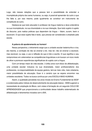 109
Logo, são nessas relações que a pessoa tem a possibilidade de entender a
incompletude própria dos seres humanos, ou seja, é possível apreender do outro o que
lhe falta e, por isso mesmo, pode igualmente se constituir em instrumento de
completude do outro.
Destaca-se que todo educador é professor de língua materna e deve entendê-la
na sua incompletude, na sua diversidade e na sua interação. Que todo sujeito é sujeito
de discurso, pois realiza práticas que dependem da língua – falam, ouvem, leem e
escrevem. O que esse sujeito fala é texto, que precisa ser considerado e ampliado pela
escola.
A palavra dá apoderamento ao homem!
Nessa perspectiva, o letramento exige que a unidade escolar testemunhe e viva,
ela mesma, a condição de não só ensinar a ler, mas ler; não só ensinar a escrever,
mas escrever; ou seja, o uso e reflexão do que é lido e escrito. O que significa o seu
compromisso em sistematizar as competências linguísticas e em buscar um novo modo
de olhar e promover experiências significativas do sujeito com a língua.
Com um tempo maior de vida escolar, 3 (três) anos num bloco de alfabetização,
uma unidade escolar inclusiva na sua diversidade, maior profissionalismo dos
professores, co-responsabilidade da equipe gestora, tem-se mais vida, mais cidadania,
maior possibilidade de educação. Esse é o cenário que se espera encontrar nas
unidades escolares. Todos na busca contínua por uma ESCOLA MAIS HUMANA.
Assim, a qualidade percebida nos anos iniciais do Ensino Fundamental da SEDF
e evidenciada pelos índices de desenvolvimento da educação básica - IDEB sugerem a
necessidade de ampliação do Bloco, com vistas à formação de um segundo CICLO DE
APRENDIZAGEM que proporcionaria a continuidade desse trabalho sistematizado de
alfabetização e letramentos iniciados com o BIA.
 