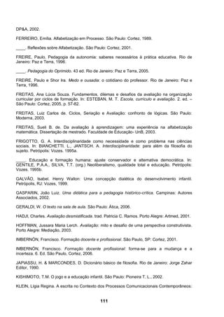 111
DP&A, 2002.
FERREIRO, Emília. Alfabetização em Processo. São Paulo: Cortez, 1989.
____. Reflexões sobre Alfabetização. São Paulo: Cortez, 2001.
FREIRE, Paulo. Pedagogia da autonomia: saberes necessários à prática educativa. Rio de
Janeiro: Paz e Terra, 1996.
____. Pedagogia do Oprimido. 43 ed. Rio de Janeiro: Paz e Terra, 2005.
FREIRE, Paulo e Shor Ira. Medo e ousadia: o cotidiano do professor. Rio de Janeiro: Paz e
Terra, 1996.
FREITAS, Ana Lúcia Souza. Fundamentos, dilemas e desafios da avaliação na organização
curricular por ciclos de formação. In: ESTEBAN, M. T. Escola, currículo e avaliação. 2. ed. –
São Paulo: Cortez, 2005, p. 57-82.
FREITAS, Luiz Carlos de. Ciclos, Seriação e Avaliação: confronto de lógicas. São Paulo:
Moderna, 2003.
FREITAS, Sueli B. de. Da avaliação à aprendizagem: uma experiência na alfabetização
matemática. Dissertação de mestrado. Faculdade de Educação- UnB, 2003.
FRIGOTTO, G. A. Interdisciplinaridade como necessidade e como problema nas ciências
sociais. In: BIANCHETTI. L., JANTSCH. A. Interdisciplinaridade: para além da filosofia do
sujeito. Petrópolis: Vozes. 1995a.
____. Educação e formação humana: ajuste conservador e alternativa democrática. In:
GENTILE, P.A.A., SILVA, T.T. (org.) Neoliberalismo, qualidade total e educação. Petrópolis:
Vozes. 1995b.
GALVÃO, Isabel. Henry Wallon: Uma concepção dialética do desenvolvimento infantil.
Petrópolis, RJ: Vozes, 1999.
GASPARIN, João Luiz. Uma didática para a pedagogia histórico-crítica. Campinas: Autores
Associados, 2002.
GERALDI, W. O texto na sala de aula. São Paulo: Ática, 2006.
HADJI, Charles. Avaliação desmistificada. trad. Patricia C. Ramos. Porto Alegre: Artmed, 2001.
HOFFMAN, Jussara Maria Lerch. Avaliação: mito e desafio de uma perspectiva construtivista.
Porto Alegre: Mediação, 2003.
IMBERNÓN, Francisco. Formação docente e profissional. São Paulo, SP: Cortez, 2001.
IMBERNÓN, Francisco. Formação docente profissional: forma-se para a mudança e a
incerteza. 6. Ed. São Paulo, Cortez, 2006.
JAPIASSU, H. & MARCONDES, D. Dicionário básico de filosofia. Rio de Janeiro: Jorge Zahar
Editor, 1990.
KISHIMOTO, T.M. O jogo e a educação infantil. São Paulo: Pioneira T. L., 2002.
KLEIN, Lígia Regina. A escrita no Contexto dos Processos Comunicacionais Contemporâneos:
 