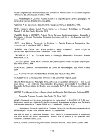 112
Novas Competências e Compromissos para o Professor Alfabetizador? In: Anais III Congresso
Paranaense de Alfabetização. Curitiba, 1999.
____. Alfabetização de Jovens e Adultos: questões e propostas para a prática pedagógica na
perspectiva histórica. Brasília: Universa, 2003.
KLEIMAN, A. Os Significados do Letramento. Campinas: Mercado das Letras, 1995.
KOCH, Ingedore Villaça; ELIAS, Vanda Maria. Ler e Escrever- Estratégias de Produção
Textual. 2. ed.- São Paulo: Contexto, 2010.
KRAMER, Sônia e MOREIRA, Antonio Flávio Barbosa. Contemporaneidade, Educação e
Tecnologia. In: Revista Educação e Sociedade. Campinas, vol. 28, n. 100 - Especial, out. 2007,
p. 1037-1057.
LEITE, Lúcia Helena. Pedagogia de Projetos. In: Revista Presença Pedagógica. Belo
Horizonte, vol. 2, mar/abr de 1996, p. 24-33.
LIBÂNEO, José Carlos. 3.ed. Adeus professor, adeus professora? : novas exigências
educacionais e profissão docente. São Paulo: Cortez, 1999.
LORENZATO, S. 2. ed. Educação Infantil e Percepção Matemática. Campinas: Autores
Associados, 2008.
LUCKESI, Cipriano Carlos. 18.ed. Avaliação da Aprendizagem Escolar: estudos e proposições.
São Paulo: Cortez, 2006.
MAINARDES, Jefferson. Reinterpretando os Ciclos de Aprendizagem. São Paulo: Cortez,
2007.
____. A Escola em Ciclos: fundamentos e debates. São Paulo: Cortez, 2009.
MARCELLINO, N. C. Pedagogia da animação. 5 ed. Campinas: Papirus, 2003.
MELLO, Nina Cláudia de Assunção. Uma professora-pesquisadora construindo – com e para
seus alunos – um Ambiente Matematizador. Dissertação apresentada à Faculdade de
Educação da Universidade de Brasília, sob orientação do Prof. Dr. Cristiano Alberto Muniz.
2003.
MORAIS, Artur Gomes de (org.). O Aprendizado da Ortografia. Belo Horizonte: Autêntica,2003.
____. Ortografia: Ensinar e Aprender. São Paulo: Ed. Ática, 2002.
MUNIZ. Cristiano A. A criança das séries iniciais faz matemática? In: PAVANELLO. R. M. (org.)
Matemática nas séries iniciais do Ensino Fundamental: A pesquisa e a sala de aula. Biblioteca
do Educador Matemático. Coleção SBEM, Vol. 2. São Paulo, 2004a, p. 37-47.
____. Linguagem e Educação Matemática. Curso de Pedagogia para Professores em início de
escolarização – PIE/FE /UnB, Brasília: SEEDF, 2001 (Módulo I).
NACARATO, Adair M. MENGALI; Brenda L. da S; PASSOS, Cármen Lúcia B. A matemática
nos anos iniciais do ensino fundamental: tecendo fios do ensinar e do aprender. Belo
Horizonte: Autêntica Editora, 2009.
NÓVOA, Antônio. Formação de professores e profissão docente. Lisboa: Dom Quixote, 1992.
 
