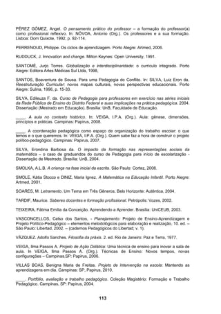 113
PÉREZ GÓMEZ, Angel. O pensamento prático do professor – a formação do professor(a)
como profissional reflexivo. In: NÓVOA, Antonio (Org.). Os professores e a sua formação.
Lisboa: Dom Quixote, 1992, p. 92-114.
PERRENOUD, Philippe. Os ciclos de aprendizagem. Porto Alegre: Artmed, 2006.
RUDDUCK, J. Innovation and change. Milton Keynes: Open University, 1991.
SANTOMÉ, Jurjo Torres. Globalização e interdisciplinaridade: o currículo integrado. Porto
Alegre: Editora Artes Médicas Sul Ltda, 1998,
SANTOS, Boaventura de Sousa. Para uma Pedagogia do Conflito. In: SILVA, Luiz Eron da.
Reestruturação Curricular: novos mapas culturais, novas perspectivas educacionais. Porto
Alegre: Sulina, 1996, p. 15-33.
SILVA, Edileuza F. da. Curso de Pedagogia para professores em exercício nas séries iniciais
da Rede Pública de Ensino do Distrito Federal e suas implicações na prática pedagógica. 2004.
Dissertação (Mestrado em Educação). Brasília: UnB, Faculdade de Educação.
____. A aula no contexto histórico. In: VEIGA, I.P.A. (Org.). Aula: gênese, dimensões,
princípios e práticas. Campinas: Papirus, 2008.
____. A coordenação pedagógica como espaço de organização do trabalho escolar: o que
temos e o que queremos. In: VEIGA, I.P.A. (Org.). Quem sabe faz a hora de construir o projeto
político-pedagógico. Campinas: Papirus, 2007.
SILVA, Erondina Barbosa da. O impacto da formação nas representações sociais da
matemática – o caso de graduandos do curso de Pedagogia para início de escolarização -
Dissertação de Mestrado. Brasília: UnB, 2004.
SMOLKA, A.L.B. A criança na fase inicial da escrita. São Paulo: Cortez, 2008.
SMOLE, Kátia Stocco e DINIZ, Maria Ignez. A Matemática na Educação Infantil. Porto Alegre:
Artmed, 2001.
SOARES, M. Letramento. Um Tema em Três Gêneros. Belo Horizonte: Autêntica, 2004.
TARDIF, Maurice. Saberes docentes e formação profissional. Petrópolis: Vozes, 2002.
TEIXEIRA, Fátima Emília da Conceição. Aprendendo a Aprender. Brasília: UniCEUB, 2003.
VASCONCELLOS, Celso dos Santos, - Planejamento: Projeto de Ensino-Aprendizagem e
Projeto Político-Pedagógico – elementos metodológicos para elaboração e realização, 10. ed. –
São Paulo: Libertad, 2002. – (cadernos Pedagógicos do Libertad; v. 1).
VÁZQUEZ. Adolfo Sanches. Filosofia da práxis. 2. ed. Rio de Janeiro: Paz e Terra, 1977.
VEIGA, Ilma Passos A. Projeto de Ação Didática: Uma técnica de ensino para inovar a sala de
aula. In VEIGA, Ilma Passos A. (Org.). Técnicas de Ensino: Novos tempos, novas
configurações – Campinas,SP: Papirus, 2006.
VILLAS BOAS, Benigna Maria de Freitas. Projeto de Intervenção na escola: Mantendo as
aprendizagens em dia. Campinas: SP, Papirus, 2010.
____. Portfólio, avaliação e trabalho pedagógico. Coleção Magistério: Formação e Trabalho
Pedagógico. Campinas, SP: Papirus, 2004.
 