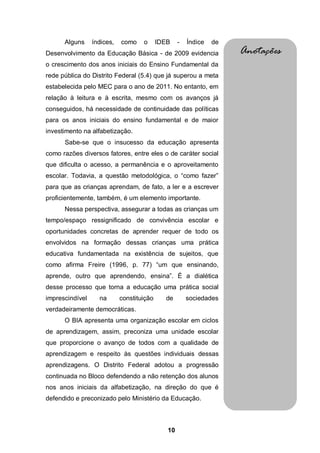 10
Alguns índices, como o IDEB - Índice de
Desenvolvimento da Educação Básica - de 2009 evidencia
o crescimento dos anos iniciais do Ensino Fundamental da
rede pública do Distrito Federal (5.4) que já superou a meta
estabelecida pelo MEC para o ano de 2011. No entanto, em
relação à leitura e à escrita, mesmo com os avanços já
conseguidos, há necessidade de continuidade das políticas
para os anos iniciais do ensino fundamental e de maior
investimento na alfabetização.
Sabe-se que o insucesso da educação apresenta
como razões diversos fatores, entre eles o de caráter social
que dificulta o acesso, a permanência e o aproveitamento
escolar. Todavia, a questão metodológica, o “como fazer”
para que as crianças aprendam, de fato, a ler e a escrever
proficientemente, também, é um elemento importante.
Nessa perspectiva, assegurar a todas as crianças um
tempo/espaço ressignificado de convivência escolar e
oportunidades concretas de aprender requer de todo os
envolvidos na formação dessas crianças uma prática
educativa fundamentada na existência de sujeitos, que
como afirma Freire (1996, p. 77) “um que ensinando,
aprende, outro que aprendendo, ensina”. É a dialética
desse processo que torna a educação uma prática social
imprescindível na constituição de sociedades
verdadeiramente democráticas.
O BIA apresenta uma organização escolar em ciclos
de aprendizagem, assim, preconiza uma unidade escolar
que proporcione o avanço de todos com a qualidade de
aprendizagem e respeito às questões individuais dessas
aprendizagens. O Distrito Federal adotou a progressão
continuada no Bloco defendendo a não retenção dos alunos
nos anos iniciais da alfabetização, na direção do que é
defendido e preconizado pelo Ministério da Educação.
Anotações
 