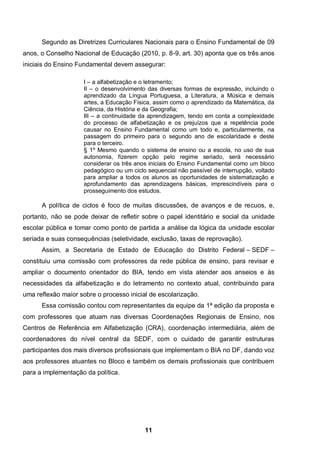 11
Segundo as Diretrizes Curriculares Nacionais para o Ensino Fundamental de 09
anos, o Conselho Nacional de Educação (2010, p. 8-9, art. 30) aponta que os três anos
iniciais do Ensino Fundamental devem assegurar:
I – a alfabetização e o letramento;
II – o desenvolvimento das diversas formas de expressão, incluindo o
aprendizado da Língua Portuguesa, a Literatura, a Música e demais
artes, a Educação Física, assim como o aprendizado da Matemática, da
Ciência, da História e da Geografia;
III – a continuidade da aprendizagem, tendo em conta a complexidade
do processo de alfabetização e os prejuízos que a repetência pode
causar no Ensino Fundamental como um todo e, particularmente, na
passagem do primeiro para o segundo ano de escolaridade e deste
para o terceiro.
§ 1º Mesmo quando o sistema de ensino ou a escola, no uso de sua
autonomia, fizerem opção pelo regime seriado, será necessário
considerar os três anos iniciais do Ensino Fundamental como um bloco
pedagógico ou um ciclo sequencial não passível de interrupção, voltado
para ampliar a todos os alunos as oportunidades de sistematização e
aprofundamento das aprendizagens básicas, imprescindíveis para o
prosseguimento dos estudos.
A política de ciclos é foco de muitas discussões, de avanços e de recuos, e,
portanto, não se pode deixar de refletir sobre o papel identitário e social da unidade
escolar pública e tomar como ponto de partida a análise da lógica da unidade escolar
seriada e suas consequências (seletividade, exclusão, taxas de reprovação).
Assim, a Secretaria de Estado de Educação do Distrito Federal – SEDF –
constituiu uma comissão com professores da rede pública de ensino, para revisar e
ampliar o documento orientador do BIA, tendo em vista atender aos anseios e às
necessidades da alfabetização e do letramento no contexto atual, contribuindo para
uma reflexão maior sobre o processo inicial de escolarização.
Essa comissão contou com representantes da equipe da 1ª edição da proposta e
com professores que atuam nas diversas Coordenações Regionais de Ensino, nos
Centros de Referência em Alfabetização (CRA), coordenação intermediária, além de
coordenadores do nível central da SEDF, com o cuidado de garantir estruturas
participantes dos mais diversos profissionais que implementam o BIA no DF, dando voz
aos professores atuantes no Bloco e também os demais profissionais que contribuem
para a implementação da política.
 