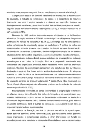 13
estudante avançava para a segunda fase ao completar o processo de alfabetização.
A organização escolar em ciclos foi vista como um recurso para a modernização
da educação, a redução da seletividade da escola e o desperdício de recursos
financeiros, que com o regime seriado e o sistema de promoção, baseado no
desempenho dos estudantes, produziram os altos índices de reprovação e de evasão.
Segundo dados do Censo do Distrito Federal(2006 a 2010), o índice de retenção na 1ª
e 2ª série era de 15%.
Nos anos de 1990, os ciclos foram reformatados e indicados na Lei de Diretrizes
e Bases da Educação Nacional nº 9394/96, no seu artigo 23 e o Regime de Progressão
Continuada foi incluído no parágrafo 2º do Art. 32. A diferença está na forma como as
ações norteadoras da organização escolar se estabelecem. A política de ciclos são
implementadas, portanto, somente com o objetivo de diminuir as taxas de reprovação,
assumindo um caráter mais conservador, ou com o objetivo de criação de um sistema
educacional mais democrático e igualitário, assumindo um caráter mais transformador.
A proposta dos ciclos no Brasil abrange dois tipos de organização: os ciclos de
aprendizagem e os ciclos de formação. Embora a progressão continuada seja
considerada uma organização em ciclos, faz-se necessário refletir sobre as diferenças
existentes. Os ciclos de aprendizagem apresentam uma estrutura de dois ou três anos
de duração e prevê ao final desse período a retenção do estudante que não atingir os
objetivos do ciclo. Os ciclos de formação baseiam-se nos ciclos de desenvolvimento
humano e prevê uma mudança mais radical no sistema de ensino com a não retenção
do estudante ao longo do Ensino Fundamental. A Escola Plural (Belo Horizonte) e a
Escola Cidadã (Porto Alegre) são referências positivas de formulação de ciclos de
formação (MAINARDES, 2007).
Na progressão continuada, as séries são mantidas e a reprovação é eliminada
em algumas séries, bem diferente dos ciclos de formação e de aprendizagem que
propõem mudanças no contexto escolar, na formação dos professores, na avaliação e
no currículo. Segundo Freitas (2003) somente o entendimento de ciclos, para além da
progressão continuada, trará o avanço da concepção conservadora-liberal para as
propostas transformadoras e progressistas.
Os objetivos de formação, no final do percurso nos ciclos de aprendizagem,
devem ser bem definidos, afirma Perrenoud (2006) que indica como pontos positivos
nessa organização o tempo/espaço escolar, o olhar diferenciado em função da
aprendizagem de cada estudante; a pedagogia diferenciada em que se pensam ações
 