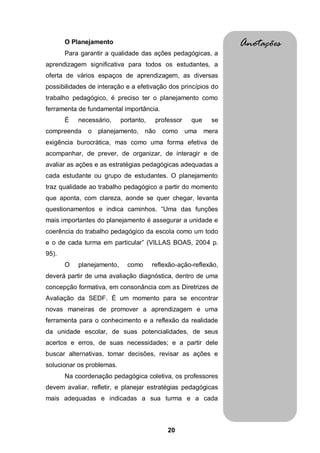 20
O Planejamento
Para garantir a qualidade das ações pedagógicas, a
aprendizagem significativa para todos os estudantes, a
oferta de vários espaços de aprendizagem, as diversas
possibilidades de interação e a efetivação dos princípios do
trabalho pedagógico, é preciso ter o planejamento como
ferramenta de fundamental importância.
É necessário, portanto, professor que se
compreenda o planejamento, não como uma mera
exigência burocrática, mas como uma forma efetiva de
acompanhar, de prever, de organizar, de interagir e de
avaliar as ações e as estratégias pedagógicas adequadas a
cada estudante ou grupo de estudantes. O planejamento
traz qualidade ao trabalho pedagógico a partir do momento
que aponta, com clareza, aonde se quer chegar, levanta
questionamentos e indica caminhos. “Uma das funções
mais importantes do planejamento é assegurar a unidade e
coerência do trabalho pedagógico da escola como um todo
e o de cada turma em particular” (VILLAS BOAS, 2004 p.
95).
O planejamento, como reflexão-ação-reflexão,
deverá partir de uma avaliação diagnóstica, dentro de uma
concepção formativa, em consonância com as Diretrizes de
Avaliação da SEDF. É um momento para se encontrar
novas maneiras de promover a aprendizagem e uma
ferramenta para o conhecimento e a reflexão da realidade
da unidade escolar, de suas potencialidades, de seus
acertos e erros, de suas necessidades; e a partir dele
buscar alternativas, tomar decisões, revisar as ações e
solucionar os problemas.
Na coordenação pedagógica coletiva, os professores
devem avaliar, refletir, e planejar estratégias pedagógicas
mais adequadas e indicadas a sua turma e a cada
Anotações
 