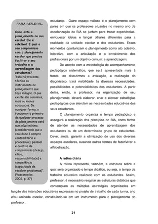 21
estudante. Outro espaço valioso é o planejamento com
pares em que os professores atuantes no mesmo ano de
escolarização do BIA se juntam para trocar experiências,
enriquecer ideias e lançar olhares diferentes para a
realidade da unidade escolar e dos estudantes. Esses
momentos oportunizam o planejamento como ato coletivo,
interativo, com a articulação e o envolvimento dos
profissionais por um objetivo comum: a aprendizagem.
De acordo com a metodologia de acompanhamento
pedagógico sistemático, que será apresentada mais à
frente, ao discutirmos a avaliação, a realização do
diagnóstico, trará visibilidade às diversas necessidades,
possibilidades e potencialidades dos estudantes. A partir
delas, então, o professor, na organização de seu
planejamento, deverá elaborar, criar e elencar estratégias
pedagógicas que atendam as necessidades educativas dos
seus estudantes.
O planejamento organiza o tempo pedagógico e
assegura a realização dos princípios do BIA, como forma
de atender as necessidades de aprendizagem dos
estudantes ou de um determinado grupo de estudantes.
Deve, ainda, garantir a otimização do uso dos diversos
espaços escolares, ousando outras formas de fazer/viver a
alfabetização.
A rotina diária
A rotina representa, também, a estrutura sobre a
qual será organizado o tempo didático, ou seja, o tempo de
trabalho educativo realizado com os estudantes. Assim,
professor, é necessário resgatar as estruturas didáticas que
contemplam as múltiplas estratégias organizadas em
função das intenções educativas expressas no projeto de trabalho de cada turma, ano
e/ou unidade escolar, constituindo-se em um instrumento para o planejamento do
professor.
PARA REFLETIR...
Como está o
planejamento na sua
escola? Ele é
coletivo? E qual o
seu compromisso
com o planejamento
escolar que precisa
facilitar o seu
trabalho e a
aprendizagem dos
estudantes?
“Não há processo,
técnica ou
instrumento de
planejamento que
faça milagre. O que
existe são caminhos,
mais ou menos
adequados. De
qualquer forma, o
fundamento primeiro
de qualquer processo
de planejamento está
num nível mínimo,
(considerando que a
realidade é sempre
contraditória e
processual), pessoal
e coletivo de
compromisso (desejo,
ética,
responsabilidade) e
competência
(capacidade de
resolver problemas)”.
(Vasconcelos,
2002, p. 37)
 