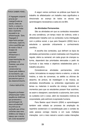 23
A seguir vamos conhecer as práticas que fazem do
trabalho do alfabetizador um trabalho mais significativo e
direcionado ao avanço de todos os alunos nas
aprendizagens necessárias a cada ano do BIA.
As Atividades Permanentes
São as atividades em que os conteúdos necessitam
de uma constância, um tempo maior de vivência, onde o
alfabetizador trabalha com os conteúdos numa interligação
com a prática social, o que para Gasparim (2002) leva o
estudante a aprender criticamente o conhecimento
científico.
A escolha dos conteúdos, que definem os tipos de
atividades permanentes a serem realizadas com frequência
regular, diária ou semanal, em cada grupo de crianças ou
turma, dependerá das prioridades elencadas a partir do
Currículo e das metas e objetivos estabelecidas para o
trabalho educativo.
Consideram-se atividades permanentes, entre
outras: brincadeiras no espaço interno e externo, a roda de
história, a roda de conversas, os ateliês ou oficinas de
desenho, de pintura, de modelagem e de música, as
atividades diversificadas ou ambientes organizados por
temas ou materiais à escolha da criança, incluindo os
momentos para que os estudantes possam ficar sozinhos,
se assim o desejarem, exercitando a autonomia, bem como
os cuidados com o corpo, além da necessária vivência da
corporeidade, pelo estímulo à expressão humana.
Para Bastos apud Amorim (2004) a aprendizagem
também está voltada ao processo de ampliação do
repertório existencial e à sensibilização para o contato de
cada pessoa consigo mesma e em suas múltiplas
interações com o meio natural e social e estas interações
PARA SABER MAIS...
A linguagem corporal
precisa ser
ressignificada na
escola. Como um
texto, o corpo é o
mais rico de todos
eles e bastante
necessário na
alfabetização. Esta
linguagem é
importante porque
reformula, explicita,
coloca questões que
às vezes a fala é
incapaz de
expressar.
Alfabetizar é
promover
experimentações de
grafemas e de
fonemas, que antes
da escrita
convencional se
fazem pela dinâmica
do movimento, que
precisa da liberdade
psicomotora para o
seu desenvolvimento.
........................................
PARA REFLETIR...
Enquanto professor
alfabetizador tenho
sequências didáticas
que promovem a
aprendizagem de
meus estudantes?
As práticas de
avaliação que utilizo
refletem essa nova
dinâmica de tempo e
espaço que a escola
em ciclos necessita?
 