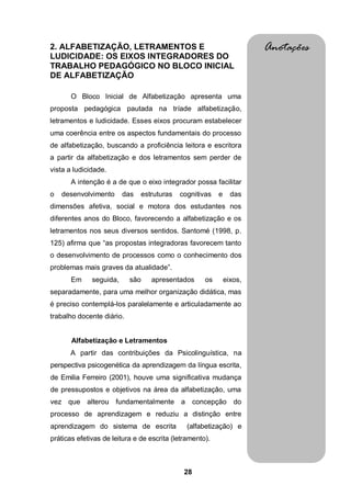 28
2. ALFABETIZAÇÃO, LETRAMENTOS E
LUDICIDADE: OS EIXOS INTEGRADORES DO
TRABALHO PEDAGÓGICO NO BLOCO INICIAL
DE ALFABETIZAÇÃO
O Bloco Inicial de Alfabetização apresenta uma
proposta pedagógica pautada na tríade alfabetização,
letramentos e ludicidade. Esses eixos procuram estabelecer
uma coerência entre os aspectos fundamentais do processo
de alfabetização, buscando a proficiência leitora e escritora
a partir da alfabetização e dos letramentos sem perder de
vista a ludicidade.
A intenção é a de que o eixo integrador possa facilitar
o desenvolvimento das estruturas cognitivas e das
dimensões afetiva, social e motora dos estudantes nos
diferentes anos do Bloco, favorecendo a alfabetização e os
letramentos nos seus diversos sentidos. Santomé (1998, p.
125) afirma que “as propostas integradoras favorecem tanto
o desenvolvimento de processos como o conhecimento dos
problemas mais graves da atualidade”.
Em seguida, são apresentados os eixos,
separadamente, para uma melhor organização didática, mas
é preciso contemplá-los paralelamente e articuladamente ao
trabalho docente diário.
Alfabetização e Letramentos
A partir das contribuições da Psicolinguística, na
perspectiva psicogenética da aprendizagem da língua escrita,
de Emilia Ferreiro (2001), houve uma significativa mudança
de pressupostos e objetivos na área da alfabetização, uma
vez que alterou fundamentalmente a concepção do
processo de aprendizagem e reduziu a distinção entre
aprendizagem do sistema de escrita (alfabetização) e
práticas efetivas de leitura e de escrita (letramento).
Anotações
 