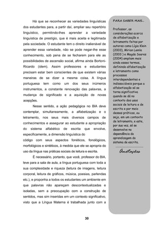 30
Há que se reconhecer as variedades linguísticas
dos estudantes para, a partir daí, ampliar seu repertório
linguístico, permitindo-lhes aprender a variedade
linguística de prestígio, que é mais aceita e legitimada
pela sociedade. O estudante tem o direito inalienável de
aprender essa variedade, não se pode negar-lhe esse
conhecimento, sob pena de se fecharem para ele as
possibilidades de ascensão social, afirma ainda Bortoni-
Ricardo (idem). Assim professores e estudantes
precisam estar bem conscientes de que existem várias
maneiras de se dizer a mesma coisa. A língua
portuguesa tem como um dos seus inúmeros
instrumentos, a constante renovação das palavras, a
mudança de significado e a aquisição de novas
acepções.
Nesse sentido, a ação pedagógica no BIA deve
contemplar, simultaneamente, a alfabetização e o
letramento, nos seus mais diversos campos de
conhecimentos e assegurar ao estudante a apropriação
do sistema alfabético de escrita que envolve,
especificamente, a dimensão linguística do
código com seus aspectos fonéticos, fonológicos,
morfológicos e sintéticos, à medida que ele se apropria do
uso da língua nas práticas sociais de leitura e escrita.
É necessário, portanto, que você, professor do BIA,
leve para a sala de aula, a língua portuguesa com toda a
sua complexidade e riqueza (leitura de imagens, leitura
corporal, leitura de gráficos, música, poesias, parlendas
etc.), e proponha a todos os estudantes um ambiente em
que palavras não apareçam descontextualizadas e
isoladas, sem a preocupação com a construção de
sentidos, mas sim inseridas em um contexto significativo,
visto que a Língua Materna é trabalhada junto com a
PARA SABER MAIS...
Professor, as
considerações acerca
de alfabetização e
letramento feitas por
autores como Lígia Klein
(2003), Mirian Lemle
(2003 ) e Magda Soares
(2004) ampliam mais
ainda esses termos,
definindo alfabetização
e letramento como
processos
interdependentes e
indissociáveis porque a
alfabetização só se
torna significativa
quando se dá no
contexto dos usos
sociais de leitura e de
escrita e por meio
dessas práticas, ou
seja, em um contexto
de letramento, e este,
por sua vez, só se
desenvolve na
dependência da
aprendizagem do
sistema de escrita.
.........................................
Anotações
 