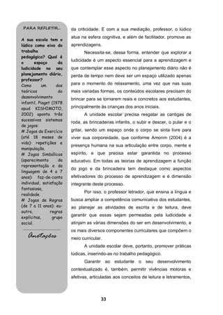 33
da criticidade. E com a sua mediação, professor, o lúdico
atua na esfera cognitiva, e além de facilitador, promove as
aprendizagens.
Necessita-se, dessa forma, entender que explorar a
ludicidade é um aspecto essencial para a aprendizagem e
que contemplar esse aspecto no planejamento diário não é
perda de tempo nem deve ser um espaço utilizado apenas
para o momento do relaxamento, uma vez que nas suas
mais variadas formas, os conteúdos escolares precisam do
brincar para se tornarem reais e concretos aos estudantes,
principalmente às crianças dos anos iniciais.
A unidade escolar precisa resgatar as cantigas de
roda, as brincadeiras infantis, o subir e descer, o pular e o
gritar, sendo um espaço onde o corpo se sinta livre para
viver sua corporeidade, que conforme Amorim (2004) é a
presença humana na sua articulação entre corpo, mente e
espírito, e que precisa estar garantida no processo
educativo. Em todas as teorias de aprendizagem a função
do jogo e da brincadeira tem destaque como aspectos
efetivadores do processo de aprendizagem e é dimensão
integrante deste processo.
Por isso, o professor letrador, que ensina a língua e
busca ampliar a competência comunicativa dos estudantes,
ao planejar as atividades de escrita e de leitura, deve
garantir que essas sejam permeadas pela ludicidade e
atinjam as várias dimensões do ser em desenvolvimento, e
os mais diversos componentes curriculares que compõem o
meio curricular.
A unidade escolar deve, portanto, promover práticas
lúdicas, inserindo-as no trabalho pedagógico.
Garantir ao estudante o seu desenvolvimento
contextualizado é, também, permitir vivências motoras e
afetivas, articuladas aos conceitos de leitura e letramentos,
PARA REFLETIR...
A sua escola tem o
lúdico como eixo do
trabalho
pedagógico? Qual é
o espaço da
ludicidade no seu
planejamento diário,
professor?
Como um dos
teóricos do
desenvolvimento
infantil, Piaget (1978
apud KISHIMOTO,
2002) aponta três
sucessivos sistemas
de jogos:
# Jogos de Exercício
(até 18 meses de
vida): repetições e
manipulação.
# Jogos Simbólicos
(aparecimento da
representação e da
linguagem de 4 a 7
anos): faz-de-conta
individual, satisfação
fantasiosa,
realidade.
# Jogos de Regras
(de 7 a 11 anos): eu-
outro, regras
explícitas, grupo
social.
.........................................
Anotações
 