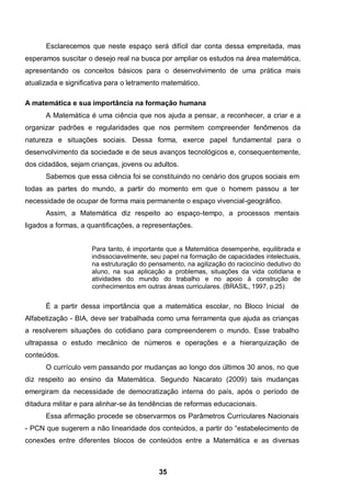35
Esclarecemos que neste espaço será difícil dar conta dessa empreitada, mas
esperamos suscitar o desejo real na busca por ampliar os estudos na área matemática,
apresentando os conceitos básicos para o desenvolvimento de uma prática mais
atualizada e significativa para o letramento matemático.
A matemática e sua importância na formação humana
A Matemática é uma ciência que nos ajuda a pensar, a reconhecer, a criar e a
organizar padrões e regularidades que nos permitem compreender fenômenos da
natureza e situações sociais. Dessa forma, exerce papel fundamental para o
desenvolvimento da sociedade e de seus avanços tecnológicos e, consequentemente,
dos cidadãos, sejam crianças, jovens ou adultos.
Sabemos que essa ciência foi se constituindo no cenário dos grupos sociais em
todas as partes do mundo, a partir do momento em que o homem passou a ter
necessidade de ocupar de forma mais permanente o espaço vivencial-geográfico.
Assim, a Matemática diz respeito ao espaço-tempo, a processos mentais
ligados a formas, a quantificações, a representações.
Para tanto, é importante que a Matemática desempenhe, equilibrada e
indissociavelmente, seu papel na formação de capacidades intelectuais,
na estruturação do pensamento, na agilização do raciocínio dedutivo do
aluno, na sua aplicação a problemas, situações da vida cotidiana e
atividades do mundo do trabalho e no apoio à construção de
conhecimentos em outras áreas curriculares. (BRASIL, 1997, p.25)
É a partir dessa importância que a matemática escolar, no Bloco Inicial de
Alfabetização - BIA, deve ser trabalhada como uma ferramenta que ajuda as crianças
a resolverem situações do cotidiano para compreenderem o mundo. Esse trabalho
ultrapassa o estudo mecânico de números e operações e a hierarquização de
conteúdos.
O currículo vem passando por mudanças ao longo dos últimos 30 anos, no que
diz respeito ao ensino da Matemática. Segundo Nacarato (2009) tais mudanças
emergiram da necessidade de democratização interna do país, após o período de
ditadura militar e para alinhar-se às tendências de reformas educacionais.
Essa afirmação procede se observarmos os Parâmetros Curriculares Nacionais
- PCN que sugerem a não linearidade dos conteúdos, a partir do “estabelecimento de
conexões entre diferentes blocos de conteúdos entre a Matemática e as diversas
 