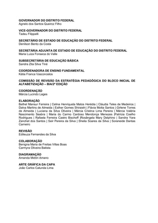 GOVERNADOR DO DISTRITO FEDERAL
Agnelo dos Santos Queiroz Filho
VICE-GOVERNADOR DO DISTRITO FEDERAL
Tadeu Filippelli
SECRETÁRIO DE ESTADO DE EDUCAÇÃO DO DISTRITO FEDERAL
Denilson Bento da Costa
SECRETÁRIA ADJUNTA DE ESTADO DE EDUCAÇÃO DO DISTRITO FEDERAL
Maria Luiza Fonseca do Valle
SUBSECRETÁRIA DE EDUCAÇÃO BÁSICA
Sandra Zita Silva Tiné
COORDENADORA DE ENSINO FUNDAMENTAL
Kátia Franca Vasconcelos
COMISSÃO DE REVISÃO DA ESTRATÉGIA PEDAGÓGICA DO BLOCO INICIAL DE
ALFABETIZAÇÃO – BIA/2ª EDIÇÃO
COORDENAÇÃO
Márcia Lucindo Lages
ELABORAÇÃO
Bethel Mansur Ferreira | Celina Henriqueta Matos Herédia | Cláudia Teles de Medeiros |
Dalva Martins de Almeida | Esther Gomes Shiraishi | Flávia Motta Santos | Girlene Torres
de Almeida | Luciana da Silva Oliveira | Márcia Cristina Lima Pereira | Márcia Valéria
Nascimento Seabra | Maria do Carmo Cardoso Mendonça Menezes |Patrícia Coelho
Rodrigues | Rafaela Ferreira Castro Bischoff |Rosângela Mary Delphino | Sandra Yara
Zanchet dos Santos | Seir Pereira da Silva | Sheila Soares da Silva | Soraneide Dantas
Carneiro
REVISÃO
Edileuza Fernandes da Silva
COLABORAÇÃO
Benigna Maria de Freitas Villas Boas
Carmyra Oliveira Batista
DIAGRAMAÇÃO
Amanda Midôri Amano
ARTE GRÁFICA DA CAPA
João Carlos Catunda Lima
 