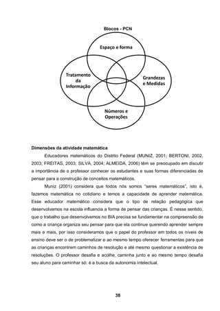 38
Blocos - PCN
Dimensões da atividade matemática
Educadores matemáticos do Distrito Federal (MUNIZ, 2001; BERTONI, 2002,
2003; FREITAS, 2003; SILVA, 2004; ALMEIDA, 2006) têm se preocupado em discutir
a importância de o professor conhecer os estudantes e suas formas diferenciadas de
pensar para a construção de conceitos matemáticos.
Muniz (2001) considera que todos nós somos “seres matemáticos”, isto é,
fazemos matemática no cotidiano e temos a capacidade de aprender matemática.
Esse educador matemático considera que o tipo de relação pedagógica que
desenvolvemos na escola influencia a forma de pensar das crianças. É nesse sentido,
que o trabalho que desenvolvemos no BIA precisa se fundamentar na compreensão de
como a criança organiza seu pensar para que ela continue querendo aprender sempre
mais e mais, por isso consideramos que o papel do professor em todos os níveis de
ensino deve ser o de problematizar e ao mesmo tempo oferecer ferramentas para que
as crianças encontrem caminhos de resolução e até mesmo questionar a existência de
resoluções. O professor desafia e acolhe, caminha junto e ao mesmo tempo desafia
seu aluno para caminhar só: é a busca da autonomia intelectual.
Espaço e forma
Grandezas
e Medidas
Números e
Operações
Tratamento
da
Informação
 