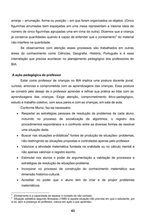 43
arranjo – arrumação, forma ou posição – em que foram organizados os objetos. (Cinco
figurinhas arrumadas bem espaçadas em uma mesa representam a mesma ideia de
número de cinco figurinhas agrupadas uma em cima da outra). Dizemos que a criança
já conserva quantidades quando é capaz de entender que o zoneamento3
do material
não interfere na quantidade.
Se observarmos com atenção esses processos são trabalhados em outras
áreas do conhecimento como Ciências, Geografia, História, Português e é essa
interrelação que precisa acontecer no planejamento pedagógico dos professores do
BIA.
A ação pedagógica do professor
Estar como professor de crianças no BIA implica uma postura docente jovial,
curiosa, amorosa e comprometida com as aprendizagens das crianças. Essa postura
se constrói pelo desejo de o professor aprender e refinar sua prática ao lidar com as
aprendizagens das crianças. Exige atenção, comprometimento ético-pedagógico,
estudo e trabalho coletivo, com seus pares e com as crianças, em sala de aula.
Conforme Muniz, faz-se necessário:
 Respeitar as estratégias pessoais de resolução de problemas de cada aluno,
incluindo no processo de socialização de algoritmos, o registro dos
procedimentos espontâneos e o confronto entre as diversas formas de resolver
uma situação dada.
 Buscar nas situações a-didáticas4
fontes de produção de situações- problemas,
não restringindo as situações propostas e controladas apenas pelo professor.
 Valorizar a atividade matemática fundada na oralidade ou no cálculo mental e
não apenas valorizar o registro escrito.
 Estimular nos alunos o poder de argumentação e validação de processos e
estratégias de resolução de situações-problema.
 Incorporar no processo de construção do conhecimento matemático sua
dimensão histórico-cultural.
 Acreditar no poder que o aluno tem de criar e de propor problemas
matemáticos.
3
Zoneamento é a capacidade de separar o contado do não contado.
4
Situação adidática segundo Brosseau (1996) é aquela situação não prevista em que o estudante, por
si só, sem a presença do professor, coloca em ação o que aprendeu.
 