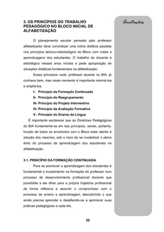 50
3. OS PRINCÍPIOS DO TRABALHO
PEDAGÓGICO NO BLOCO INICIAL DE
ALFABETIZAÇÃO
O planejamento escolar pensado pelo professor
alfabetizador deve concretizar uma rotina didática pautada
nos princípios teórico-metodológico do Bloco com vistas a
aprendizagens dos estudantes. O trabalho do docente é
estratégico nesses anos iniciais e pede apropriação de
situações didáticas fundamentais na alfabetização.
Esses princípios você, professor atuante no BIA, já
conhece bem, mas neste momento é importante retomá-los
e ampliá-los.
I- Princípio da Formação Continuada
II- Princípio do Reagrupamento
III- Princípio do Projeto Interventivo
IV- Princípio da Avaliação Formativa
V- Princípio do Ensino da Língua
É importante esclarecer que as Diretrizes Pedagógicas
do BIA fundamenta-se em tais princípios, sendo, portanto,
função de todos os envolvidos com o Bloco estar atento à
adoção dos mesmos, sob o risco de se inviabilizar o pleno
êxito do processo de aprendizagem dos estudantes na
alfabetização.
3.1. PRINCÍPIO DA FORMAÇÃO CONTINUADA
Para se promover a aprendizagem dos estudantes é
fundamental o investimento na formação do professor num
processo de desenvolvimento profissional docente que
possibilite a ele olhar para a própria trajetória profissional
de forma reflexiva e assumir o compromisso com o
processo de ensino e aprendizagem, descobrindo o que
ainda precisa aprender e desafiando-se a aprimorar suas
práticas pedagógicas a cada dia.
Anotações
 