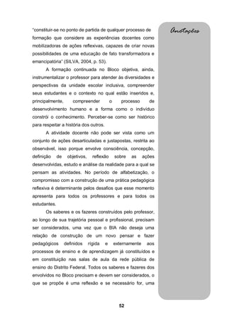52
“constituir-se no ponto de partida de qualquer processo de
formação que considere as experiências docentes como
mobilizadoras de ações reflexivas, capazes de criar novas
possibilidades de uma educação de fato transformadora e
emancipatória” (SILVA, 2004, p. 53).
A formação continuada no Bloco objetiva, ainda,
instrumentalizar o professor para atender às diversidades e
perspectivas da unidade escolar inclusiva, compreender
seus estudantes e o contexto no qual estão inseridos e,
principalmente, compreender o processo de
desenvolvimento humano e a forma como o indivíduo
constrói o conhecimento. Perceber-se como ser histórico
para respeitar a história dos outros.
A atividade docente não pode ser vista como um
conjunto de ações desarticuladas e justapostas, restrita ao
observável, isso porque envolve consciência, concepção,
definição de objetivos, reflexão sobre as ações
desenvolvidas, estudo e análise da realidade para a qual se
pensam as atividades. No período de alfabetização, o
compromisso com a construção de uma prática pedagógica
reflexiva é determinante pelos desafios que esse momento
apresenta para todos os professores e para todos os
estudantes.
Os saberes e os fazeres construídos pelo professor,
ao longo de sua trajetória pessoal e profissional, precisam
ser considerados, uma vez que o BIA não deseja uma
relação de construção de um novo pensar e fazer
pedagógicos definidos rígida e externamente aos
processos de ensino e de aprendizagem já constituídos e
em constituição nas salas de aula da rede pública de
ensino do Distrito Federal. Todos os saberes e fazeres dos
envolvidos no Bloco precisam e devem ser considerados, o
que se propõe é uma reflexão e se necessário for, uma
Anotações
 