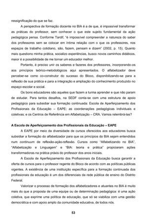 53
ressignificação do que se faz.
A perspectiva de formação docente no BIA é a de que, é impossível transformar
as práticas do professor, sem conhecer o que este sujeito fundamental da ação
pedagógica pensa. Conforme Tardif, “é impossível compreender a natureza do saber
dos professores sem se colocar em íntima relação com o que os professores, nos
espaços de trabalho cotidiano, são, fazem, pensam e dizem” (2002, p. 15). Quanto
mais questiono minha prática, socializo experiências, busco novos caminhos didáticos,
maior é a possibilidade de me tornar um educador melhor.
Portanto, é preciso unir os saberes e fazeres dos professores, incorporando-os
aos princípios teórico-metodológicos aqui apresentados. O alfabetizador deve
perceber-se como co-construtor do sucesso do Bloco, disponibilizando-se para a
reflexão de sua prática e para a integração e ampliação do conhecimento produzido no
espaço escolar e social.
Os bons educadores são aqueles que fazem a turma aprender e que não param
de estudar. Para tantos desafios, na SEDF conta-se com uma estrutura de apoio
pedagógico para subsidiar sua formação continuada: Escola de Aperfeiçoamento dos
Profissionais da Educação – EAPE; as coordenações pedagógicas individuais e
coletivas; e os Centros de Referência em Alfabetização – CRA. Vamos relembrá-las?
A Escola de Aperfeiçoamento dos Profissionais da Educação – EAPE
A EAPE por meio da diversidade de cursos oferecidos aos educadores busca
subsidiar a formação do alfabetizador para que os princípios do BIA sejam entendidos
num continuum de reflexão-ação-reflexão. Cursos como “Alfabetizando no BIA”,
“Alfabetização e Linguagem” e “BIA: teoria e prática” propiciaram ações
transformadoras na prática práxis do professor dos anos iniciais.
A Escola de Aperfeiçoamento dos Profissionais da Educação busca garantir a
oferta de cursos para o professor regente do Bloco de acordo com as políticas públicas
vigentes. A existência de uma instituição específica para a formação continuada dos
profissionais da educação é um dos diferenciais da rede pública de ensino do Distrito
Federal.
Valorizar o processo de formação dos alfabetizadores e atuantes no BIA é muito
mais do que a proposta de uma equipe ou de determinação pedagógica: é uma ação
coletiva, que exprime uma política de educação, que só se viabiliza com uma gestão
democrática e com apoio amplo da comunidade educativa, de todos nós.
 