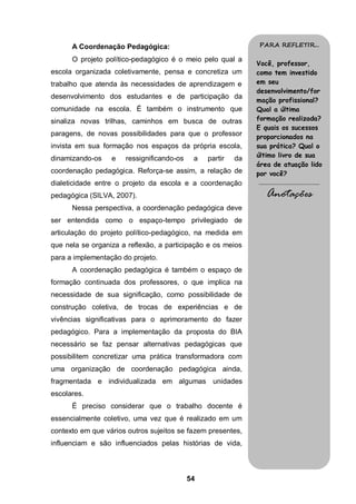 54
A Coordenação Pedagógica:
O projeto político-pedagógico é o meio pelo qual a
escola organizada coletivamente, pensa e concretiza um
trabalho que atenda às necessidades de aprendizagem e
desenvolvimento dos estudantes e de participação da
comunidade na escola. É também o instrumento que
sinaliza novas trilhas, caminhos em busca de outras
paragens, de novas possibilidades para que o professor
invista em sua formação nos espaços da própria escola,
dinamizando-os e ressignificando-os a partir da
coordenação pedagógica. Reforça-se assim, a relação de
dialeticidade entre o projeto da escola e a coordenação
pedagógica (SILVA, 2007).
Nessa perspectiva, a coordenação pedagógica deve
ser entendida como o espaço-tempo privilegiado de
articulação do projeto político-pedagógico, na medida em
que nela se organiza a reflexão, a participação e os meios
para a implementação do projeto.
A coordenação pedagógica é também o espaço de
formação continuada dos professores, o que implica na
necessidade de sua significação, como possibilidade de
construção coletiva, de trocas de experiências e de
vivências significativas para o aprimoramento do fazer
pedagógico. Para a implementação da proposta do BIA
necessário se faz pensar alternativas pedagógicas que
possibilitem concretizar uma prática transformadora com
uma organização de coordenação pedagógica ainda,
fragmentada e individualizada em algumas unidades
escolares.
É preciso considerar que o trabalho docente é
essencialmente coletivo, uma vez que é realizado em um
contexto em que vários outros sujeitos se fazem presentes,
influenciam e são influenciados pelas histórias de vida,
PARA REFLETIR...
Você, professor,
como tem investido
em seu
desenvolvimento/for
mação profissional?
Qual a última
formação realizada?
E quais os sucessos
proporcionados na
sua prática? Qual o
último livro de sua
área de atuação lido
por você?
.........................................
Anotações
 