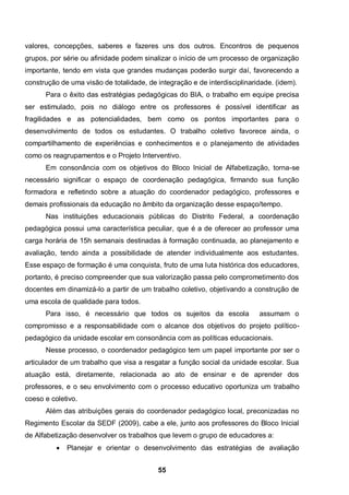 55
valores, concepções, saberes e fazeres uns dos outros. Encontros de pequenos
grupos, por série ou afinidade podem sinalizar o início de um processo de organização
importante, tendo em vista que grandes mudanças poderão surgir daí, favorecendo a
construção de uma visão de totalidade, de integração e de interdisciplinaridade. (idem).
Para o êxito das estratégias pedagógicas do BIA, o trabalho em equipe precisa
ser estimulado, pois no diálogo entre os professores é possível identificar as
fragilidades e as potencialidades, bem como os pontos importantes para o
desenvolvimento de todos os estudantes. O trabalho coletivo favorece ainda, o
compartilhamento de experiências e conhecimentos e o planejamento de atividades
como os reagrupamentos e o Projeto Interventivo.
Em consonância com os objetivos do Bloco Inicial de Alfabetização, torna-se
necessário significar o espaço de coordenação pedagógica, firmando sua função
formadora e refletindo sobre a atuação do coordenador pedagógico, professores e
demais profissionais da educação no âmbito da organização desse espaço/tempo.
Nas instituições educacionais públicas do Distrito Federal, a coordenação
pedagógica possui uma característica peculiar, que é a de oferecer ao professor uma
carga horária de 15h semanais destinadas à formação continuada, ao planejamento e
avaliação, tendo ainda a possibilidade de atender individualmente aos estudantes.
Esse espaço de formação é uma conquista, fruto de uma luta histórica dos educadores,
portanto, é preciso compreender que sua valorização passa pelo comprometimento dos
docentes em dinamizá-lo a partir de um trabalho coletivo, objetivando a construção de
uma escola de qualidade para todos.
Para isso, é necessário que todos os sujeitos da escola assumam o
compromisso e a responsabilidade com o alcance dos objetivos do projeto político-
pedagógico da unidade escolar em consonância com as políticas educacionais.
Nesse processo, o coordenador pedagógico tem um papel importante por ser o
articulador de um trabalho que visa a resgatar a função social da unidade escolar. Sua
atuação está, diretamente, relacionada ao ato de ensinar e de aprender dos
professores, e o seu envolvimento com o processo educativo oportuniza um trabalho
coeso e coletivo.
Além das atribuições gerais do coordenador pedagógico local, preconizadas no
Regimento Escolar da SEDF (2009), cabe a ele, junto aos professores do Bloco Inicial
de Alfabetização desenvolver os trabalhos que levem o grupo de educadores a:
 Planejar e orientar o desenvolvimento das estratégias de avaliação
 