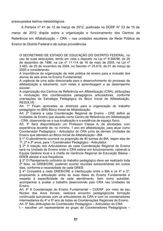 57
pressupostos teórico-metodológicos.
A Portaria nº 41 de 12 de março de 2012, publicada no DODF N° 53 de 15 de
março de 2012 dispõe sobre a organização e funcionamento dos Centros de
Referência em Alfabetização – CRA – nas unidades escolares da Rede Pública de
Ensino do Distrito Federal e dá outras providências.
O SECRETÁRIO DE ESTADO DE EDUCAÇÃO DO DISTRITO FEDERAL, no
uso de suas atribuições, tendo em vista o disposto na Lei nº 9.394/96, de 20
de dezembro de 1996, na Lei nº 11.114 de 16 de maio de 2005, na Lei nº
3.483, de 25 de novembro de 2004, no Decreto nº 25.619, de 01 de março de
2005 e considerando:
A importância da organização da rede pública de ensino para a inclusão dos
alunos de seis anos no Ensino Fundamental;
A urgência de uma ação direcionada para o desenvolvimento do processo de
alfabetização e letramento, com vistas à aprendizagem e ao desempenho
escolar;
A organização dos Centros de Referência em Alfabetização (CRA), atribuições
e modulação dos coordenadores pedagógicos articuladores, conforme
orientações da Estratégia Pedagógica do Bloco Inicial de Alfabetização,
RESOLVE:
Art. 1º Ficam aprovadas as diretrizes para a organização do trabalho
pedagógico no (BIA) Bloco Inicial de Alfabetização:
Art. 2º Caberá a cada Coordenação Regional de Ensino - CRE definir as
Unidades de Ensino que atuarão como Centro de Referência em Alfabetização
- CRA, observando-se a sua localização e a existência de espaço físico.
Art. 3º Será disponibilizado um Professor Classe A, de atividades, com
experiência docente de, no mínimo, 1 ano em alfabetização, para atuar como
Coordenador Pedagógico - Articulador do CRA junto às demais Unidades de
Ensino que atendem ao Bloco Inicial de Alfabetização - BIA
§ 1º O atendimento ocorrerá na proporção de 40 turmas do BIA, sejam elas de
1º, 2º e 3º anos, para 1 Coordenador Pedagógico - Articulador.
§ 2º A lotação dos Articuladores de cada Coordenação Regional de Ensino
será na Unidade de Ensino onde o CRA estiver em funcionamento, cabendo à
Equipe Gestora local e à chefia da Gerência Regional de Educação Básica -
GREB atestar a sua frequência.
§ 3º O Planejamento ordinário do trabalho pedagógico deve ser realizado toda
2ª feira, na GREB/CRE, podendo ocorrer reuniões extraordinárias em outros
dias, conforme a necessidade de cada GREB.
§ 4º Competirá a cada GREB/CRE a interlocução entre o BIA e os 4º e 5º,
propiciando a articulação entre as duas fases do Ensino Fundamental e
respeito à especificidade de cada atendimento, bem como subsidiar,
acompanhar e avaliar o trabalho desenvolvido pelo CRA nas Unidades de
Ensino.
Art. 4º A Coordenação do Ensino Fundamental – COENF, por meio de seu
Núcleo dos Anos Iniciais, realizará encontro pedagógico/de formação
continuada quinzenais com os articuladores do CRA e com os coordenadores
intermediários do 4º e 5º ano de todas as Coordenações Regionais de Ensino.
Art. 5º São atribuições do Coordenador Pedagógico – Articulador do CRA:
I – escolher um representante do grupo de Coordenadores Pedagógicos –
 