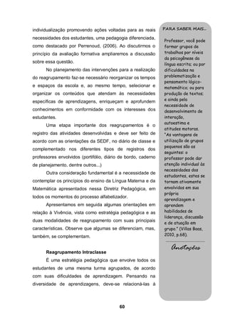 60
individualização promovendo ações voltadas para as reais
necessidades dos estudantes, uma pedagogia diferenciada,
como destacado por Perrenoud, (2006). Ao discutirmos o
princípio da avaliação formativa ampliaremos a discussão
sobre essa questão.
No planejamento das intervenções para a realização
do reagrupamento faz-se necessário reorganizar os tempos
e espaços da escola e, ao mesmo tempo, selecionar e
organizar os conteúdos que atendam às necessidades
específicas de aprendizagens, enriqueçam e aprofundem
conhecimentos em conformidade com os interesses dos
estudantes.
Uma etapa importante dos reagrupamentos é o
registro das atividades desenvolvidas e deve ser feito de
acordo com as orientações da SEDF, no diário de classe e
complementado nos diferentes tipos de registros dos
professores envolvidos (portifólio, diário de bordo, caderno
de planejamento, dentre outros...)
Outra consideração fundamental é a necessidade de
contemplar os princípios do ensino da Língua Materna e da
Matemática apresentados nessa Diretriz Pedagógica, em
todos os momentos do processo alfabetizador.
Apresentamos em seguida algumas orientações em
relação à Vivência, vista como estratégia pedagógica e as
duas modalidades de reagrupamento com suas principais
características. Observe que algumas se diferenciam, mas,
também, se complementam.
Reagrupamento Intraclasse
É uma estratégia pedagógica que envolve todos os
estudantes de uma mesma turma agrupados, de acordo
com suas dificuldades de aprendizagem. Pensando na
diversidade de aprendizagens, deve-se relacioná-las à
PARA SABER MAIS...
Professor, você pode
formar grupos de
trabalhos por níveis
da psicogênese da
língua escrita; ou por
dificuldades na
problematização e
pensamento lógico-
matemático; ou para
produção de textos;
e ainda pela
necessidade de
desenvolvimento de
interação,
autoestima e
atitudes motoras.
“As vantagens de
utilização de grupos
pequenos são as
seguintes: o
professor pode dar
atenção individual às
necessidades dos
estudantes, estes se
tornam ativamente
envolvidos em sua
própria
aprendizagem e
aprendem
habilidades de
liderança, discussão
e de atuação em
grupo.” (Villas Boas,
2010, p.68).
.........................................
Anotações
 