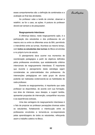 62
esses comportamentos são: a definição de combinados e a
avaliação ao final das atividades.
Ao professor cabe a tarefa de orientar, observar e
redefinir, se for o caso, as ações. A postura do professor
deverá ser sempre a de pesquisador.
Reagrupamento Interclasse
A diferença básica, neste reagrupamento ação, é a
participação dos estudantes e dos professores de um
mesmo ano ou entre os diferentes anos do BIA, permitindo
o intercâmbio entre as turmas. Acontece ao mesmo tempo,
com todos os estudantes das turmas do Bloco envolvidas
e no próprio turno de estudo.
O planejamento deve ocorrer nos momentos de
coordenação pedagógica a partir de objetivos definidos
pelos professores envolvidos, que estabelecerão critérios
intencionais de reagrupamento interclasse. É importante
que durante o planejamento desta estratégia sejam
consideradas as potencialidades dos professores. As
intervenções pedagógicas em cada grupo de alunos
poderão ser realizadas evidenciando-se as habilidades de
cada professor.
Durante os reagrupamentos, é importante que cada
professor se disponibilize, de acordo com sua formação,
sua área de interesse, seus desejos, a sugerir tarefas,
apresentar propostas de intervenção, compartilhar recursos
e as experiências exitosas.
Uma das vantagens do reagrupamento interclasse é
o fato de propiciar ao professor percepções diversas sobre
os estudantes, fortalecendo a interlocução entre os
professores envolvidos e tornando-os co-responsáveis
pelas aprendizagens de todos os estudantes, reforçando
assim o trabalho coletivo no Bloco.
Anotações
 
