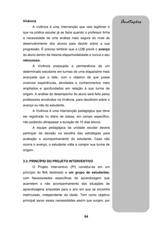 64
Vivência
A vivência é uma intervenção que veio legitimar o
que na prática escolar já se fazia quando o professor tinha
a necessidade de uma análise mais segura do nível de
desenvolvimento dos alunos para decidir sobre a sua
progressão. É preciso lembrar que a LDB prevê o avanço
do aluno dentro da mesma etapa/modalidade e nunca o seu
retrocesso.
A Vivência pressupõe a permanência de um
determinado estudante em turmas de uma etapa/série mais
avançada que a dele, com o objetivo de que possa
vivenciar experiências, atividades e conhecimentos mais
ampliados e aprofundados em relação à sua turma de
origem. A análise do desempenho do aluno será feito pelos
professores envolvidos na Vivência, para decidirem sobre o
avanço ou não do estudante.
A Vivência é uma intervenção pedagógica que deve
ser registrada no diário de classe, em campo específico,
não podendo ultrapassar a duração de 15 dias letivos.
A equipe pedagógica da unidade escolar deverá
participar da decisão na escolha das estratégias para
avaliação e acompanhamento do estudante. Caso não
ocorra o avanço, o estudante volta a compor sua turma de
origem.
3.3. PRINCÍPIO DO PROJETO INTERVENTIVO
O Projeto Interventivo (PI) constitui-se em um
princípio do BIA destinado a um grupo de estudantes,
com Necessidades específicas de aprendizagem que
acarretem o não acompanhamento das situações de
aprendizagens propostas para o ano em que se encontra
matriculado, independente da idade. Tem como objetivo
principal sanar essas necessidades assim que surjam, por
Anotações
 