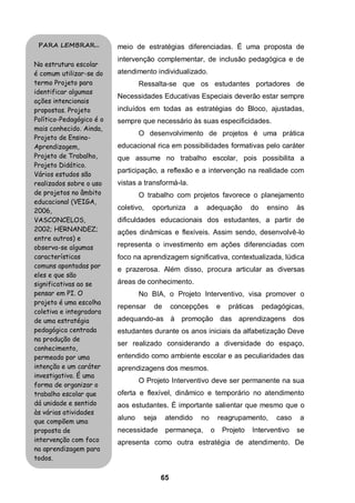 65
meio de estratégias diferenciadas. É uma proposta de
intervenção complementar, de inclusão pedagógica e de
atendimento individualizado.
Ressalta-se que os estudantes portadores de
Necessidades Educativas Especiais deverão estar sempre
incluídos em todas as estratégias do Bloco, ajustadas,
sempre que necessário às suas especificidades.
O desenvolvimento de projetos é uma prática
educacional rica em possibilidades formativas pelo caráter
que assume no trabalho escolar, pois possibilita a
participação, a reflexão e a intervenção na realidade com
vistas a transformá-la.
O trabalho com projetos favorece o planejamento
coletivo, oportuniza a adequação do ensino às
dificuldades educacionais dos estudantes, a partir de
ações dinâmicas e flexíveis. Assim sendo, desenvolvê-lo
representa o investimento em ações diferenciadas com
foco na aprendizagem significativa, contextualizada, lúdica
e prazerosa. Além disso, procura articular as diversas
áreas de conhecimento.
No BIA, o Projeto Interventivo, visa promover o
repensar de concepções e práticas pedagógicas,
adequando-as à promoção das aprendizagens dos
estudantes durante os anos iniciais da alfabetização Deve
ser realizado considerando a diversidade do espaço,
entendido como ambiente escolar e as peculiaridades das
aprendizagens dos mesmos.
O Projeto Interventivo deve ser permanente na sua
oferta e flexível, dinâmico e temporário no atendimento
aos estudantes. É importante salientar que mesmo que o
aluno seja atendido no reagrupamento, caso a
necessidade permaneça, o Projeto Interventivo se
apresenta como outra estratégia de atendimento. De
PARA LEMBRAR...
Na estrutura escolar
é comum utilizar-se do
termo Projeto para
identificar algumas
ações intencionais
propostas. Projeto
Político-Pedagógico é o
mais conhecido. Ainda,
Projeto de Ensino-
Aprendizagem,
Projeto de Trabalho,
Projeto Didático.
Vários estudos são
realizados sobre o uso
de projetos no âmbito
educacional (VEIGA,
2006,
VASCONCELOS,
2002; HERNANDEZ;
entre outros) e
observa-se algumas
características
comuns apontadas por
eles e que são
significativas ao se
pensar em PI. O
projeto é uma escolha
coletiva e integradora
de uma estratégia
pedagógica centrada
na produção de
conhecimento,
permeado por uma
intenção e um caráter
investigativo. É uma
forma de organizar o
trabalho escolar que
dá unidade e sentido
às várias atividades
que compõem uma
proposta de
intervenção com foco
na aprendizagem para
todos.
 