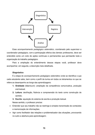 75
Esse acompanhamento pedagógico sistemático, coordenado pelo supervisor e
coordenador pedagógico, com a participação efetiva dos demais professores, deve ser
entendido como um ciclo de ações contínuas e permanentes que permearão toda a
organização do trabalho pedagógico.
Para a ampliação do entendimento dessas etapas você, professor deve
acompanhar, em seguida, a descrição mais detalhada.
Diagnóstico
É a etapa do acompanhamento pedagógico sistemático onde se identifica o que
cada estudante sabe, bem como o perfil da turma em todos os letramentos no que se
refere ao desempenho ao longo das aprendizagens:
1. Oralidade (falar/ouvir): ampliação da competência comunicativa, produção
oral textual;
2. Leitura: decifração, fluência e compreensão do texto como construção de
sentido;
3. Escrita: aquisição do sistema de escrita e produção textual.
Nesse sentido, o professor precisa:
 Entender que seu trabalho não se restringe à simples transmissão de conteúdos
e memorização de informações;
 Agir como facilitador das relações e problematizador das situações, provocando
no outro a abertura para aprendizagem;
Diagnóstico
Registro
Análise
Intervenção
 