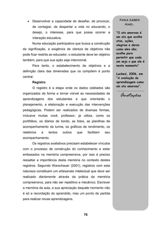 76
 Desenvolver a capacidade de desafiar, de provocar,
de contagiar, de despertar a vida no educando, o
desejo, o interesse, para que possa ocorrer a
interação educativa;
Numa educação participativa que busca a construção
da significação, a exigência de clareza de objetivos não
pode ficar restrita ao educador, o estudante deve ter objetivo
também, para que sua ação seja intencional.
Para tanto, o estabelecimento de objetivos e a
definição clara das dimensões que os compõem é ponto
central.
Registro
O registro é a etapa onde os dados coletados são
organizados de forma a tornar visível as necessidades de
aprendizagens dos estudantes e que orientarão o
planejamento, a elaboração e execução das intervenções
pedagógicas. Podem ser realizados de diversas formas,
inclusive muitas você, professor, já utiliza, como os
portifólios, os diários de bordo, as fotos, as planilhas de
acompanhamento da turma, os gráficos de rendimento, os
relatórios e tantos outros que facilitam seu
acompanhamento.
Os registros avaliativos precisam estabelecer vínculos
com o processo de construção do conhecimento e estar
embasados na memória compreensiva, por isso é preciso
ressaltar a importância desta memória no contexto destes
registros. Segundo Warschauer (2001), registros com esta
natureza constituem um artesanato intelectual que deve ser
realizado diariamente através da prática da memória
compreensiva, para não ser repetitivo e mecânico. Escrever
a memória da aula, a sua apreciação daquele momento não
é só a recordação do aprendido, mas um ponto de partida
para realizar novas aprendizagens.
PARA SABER
MAIS...
“O ato amoroso é
um ato que acolhe
atos, ações,
alegrias e dores
como eles são;
acolhe para
permitir que cada
um seja o que ele é
neste momento”
Luckesi, 2006, em
“A avaliação da
aprendizagem como
um ato amoroso”.
.........................................
Anotações
 