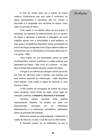 82
O foco do ensino deve ser o estudo da língua
materna. Esclarece-se que aqui nada é conclusivo, as
ideias apresentadas e discutidas são um convite à
discussão e à ampliação dos conceitos da língua, como
mais um princípio do Bloco.
Todo sujeito é um falante nativo da sua língua. O
estudante, ao ingressar no sistema escolar, já é um usuário
da língua e aprendeu a entender a linguagem em suas
relações sociais com a comunidade a qual pertence, ou
seja, possui competência linguística. Essas concepções de
ensino de língua portuguesa como língua materna estão em
consonância com os Parâmetros Curriculares Nacionais (1ª
a 4ª séries, 1996).
Esse sujeito, em sua diversidade, possui um perfil
sociolinguístico, cultural, econômico e realiza práticas que
dependem da língua – fala, ouve, lê e escreve – ou seja,
ele é o tempo todo produtor de texto, usuário da língua.
A língua é um sistema de interação verbal que se faz
por meio de discursos orais e escritos. Isto significa que
este sistema depende da interlocução - ação linguística
entre sujeitos. Todo sujeito é sujeito de discurso, e, todo
discurso é texto.
O BIA partilha da concepção de Ensino da Língua
como atividade, como forma de ação, como lugar de
interação, portanto, é interativa, discursiva e funcional.
Interativa porque acontece entre sujeitos
historicamente situados, há sempre um texto em
(re)construção, produzido por um interlocutor
falante/escritor e o interlocutor ouvinte/leitor, delineando
assim um processo de interação.
Discursiva porque em toda produção o interlocutor é
sujeito de discurso, ou seja, o que ele ouve ou fala é texto.
E funcional porque só se estabelece no uso e
Anotações
 