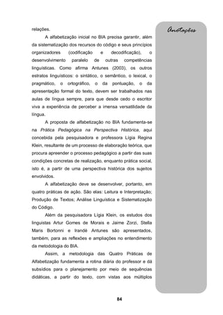 84
relações.
A alfabetização inicial no BIA precisa garantir, além
da sistematização dos recursos do código e seus princípios
organizadores (codificação e decodificação), o
desenvolvimento paralelo de outras competências
linguísticas. Como afirma Antunes (2003), os outros
estratos linguísticos: o sintático, o semântico, o lexical, o
pragmático, o ortográfico, o da pontuação, o da
apresentação formal do texto, devem ser trabalhados nas
aulas de língua sempre, para que desde cedo o escritor
viva a experiência de perceber a imensa versatilidade da
língua.
A proposta de alfabetização no BIA fundamenta-se
na Prática Pedagógica na Perspectiva Histórica, aqui
concebida pela pesquisadora e professora Lígia Regina
Klein, resultante de um processo de elaboração teórica, que
procura apreender o processo pedagógico a partir das suas
condições concretas de realização, enquanto prática social,
isto é, a partir de uma perspectiva histórica dos sujeitos
envolvidos.
A alfabetização deve se desenvolver, portanto, em
quatro práticas de ação. São elas: Leitura e Interpretação;
Produção de Textos; Análise Linguística e Sistematização
do Código.
Além da pesquisadora Lígia Klein, os estudos dos
linguistas Artur Gomes de Morais e Jaime Zorzi, Stella
Maris Bortonni e Irandé Antunes são apresentados,
também, para as reflexões e ampliações no entendimento
da metodologia do BIA.
Assim, a metodologia das Quatro Práticas de
Alfabetização fundamenta a rotina diária do professor e dá
subsídios para o planejamento por meio de sequências
didáticas, a partir do texto, com vistas aos múltiplos
Anotações
 