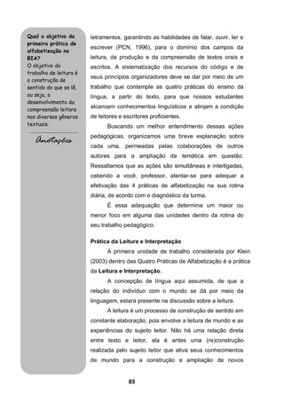85
letramentos, garantindo as habilidades de falar, ouvir, ler e
escrever (PCN, 1996), para o domínio dos campos da
leitura, da produção e da compreensão de textos orais e
escritos. A sistematização dos recursos do código e de
seus princípios organizadores deve se dar por meio de um
trabalho que contemple as quatro práticas do ensino da
língua, a partir do texto, para que nossos estudantes
alcancem conhecimentos linguísticos e atinjam a condição
de leitores e escritores proficientes.
Buscando um melhor entendimento dessas ações
pedagógicas, organizamos uma breve explanação sobre
cada uma, permeadas pelas colaborações de outros
autores para a ampliação da temática em questão.
Ressaltamos que as ações são simultâneas e interligadas,
cabendo a você, professor, atentar-se para adequar a
efetivação das 4 práticas de alfabetização na sua rotina
diária, de acordo com o diagnóstico da turma.
É essa adequação que determina um maior ou
menor foco em alguma das unidades dentro da rotina do
seu trabalho pedagógico.
Prática da Leitura e Interpretação
A primeira unidade de trabalho considerada por Klein
(2003) dentro das Quatro Práticas de Alfabetização é a prática
da Leitura e Interpretação.
A concepção de língua aqui assumida, de que a
relação do indivíduo com o mundo se dá por meio da
linguagem, estará presente na discussão sobre a leitura.
A leitura é um processo de construção de sentido em
constante elaboração, pois envolve a leitura de mundo e as
experiências do sujeito leitor. Não há uma relação direta
entre texto e leitor, ela é antes uma (re)construção
realizada pelo sujeito leitor que ativa seus conhecimentos
de mundo para a construção e ampliação de novos
Qual o objetivo da
primeira prática de
alfabetização no
BIA?
O objetivo do
trabalho de leitura é
a construção de
sentido do que se lê,
ou seja, o
desenvolvimento da
compreensão leitora
nos diversos gêneros
textuais.
.........................................
Anotações
 