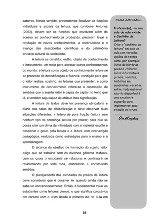 86
saberes. Nesse sentido, pretendemos focalizar as funções
individuais e sociais da leitura, que conforme Antunes
(2003), devem ser as funções que envolvem além do
acesso ao conhecimento já produzido, precisam levar a
produção de novos conhecimentos, a continuidade e o
avanço das descobertas científicas e do patrimônio
artístico-cultural da sociedade.
A leitura se constitui, então, objeto de conhecimento
e instrumento, um meio para acessar outros conhecimentos
do mundo: a leitura como objeto de conhecimento refere-se
ao processo de decodificação e fluência, condição para que
o leitor realize, sozinho, as leituras que pretender; e como
instrumento de conhecimento refere-se a construção de
sentidos que o sujeito leitor é capaz de captar no texto que
lê, e também seja capaz de atribuir-lhes significação.
A leitura de textos deve ter presença obrigatória e
diária nas salas de alfabetização e deve observar duas
situações diferentes: a leitura de pura fruição (leitura sem
nenhum tipo de cobrança, leitura por prazer) para que se
possa criar um clima de intimidade com o material escrito e
despertar o gosto pela leitura e a leitura com intervenção
pedagógica, realizada como estratégias para o ensino e a
aprendizagem.
O alcance do objetivo de formação do sujeito leitor
exige que se trabalhe com os diversos gêneros textuais,
com os quais o estudante se relaciona e continuará se
relacionando por toda vida, elaborando e construindo
sentidos.
O planejamento das atividades de prática de leitura
deve considerar que é possível ler quando ainda não se
sabe ler convencionalmente. Então, é fundamental tratar os
estudantes como leitores plenos, o que significa colocá-los
em contato com o texto desde o primeiro dia de aula em
PARA AMPLIAR...
Professor(a), na sua
sala de aula existe
o Cantinho da
Leitura?
Criar o “cantinho da
leitura” em sala de
aula com variadas
opções de textos
como, por exemplo:
livros de histórias,
poesias, crônicas,
livros informativos,
jornais, revistas,
histórias em
quadrinhos, receitas,
enfim, todo material
escrito disponível é
uma excelente
sugestão para
implementar essa
situação de leitura.
.........................................
Anotações
 
