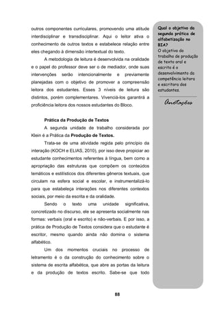 88
outros componentes curriculares, promovendo uma atitude
interdisciplinar e transdisciplinar. Aqui o leitor ativa o
conhecimento de outros textos e estabelece relação entre
eles chegando à dimensão intertextual do texto.
A metodologia de leitura é desenvolvida na oralidade
e o papel do professor deve ser o de mediador, onde suas
intervenções serão intencionalmente e previamente
planejadas com o objetivo de promover a compreensão
leitora dos estudantes. Esses 3 níveis de leitura são
distintos, porém complementares. Vivenciá-los garantirá a
proficiência leitora dos nossos estudantes do Bloco.
Prática da Produção de Textos
A segunda unidade de trabalho considerada por
Klein é a Prática da Produção de Textos.
Trata-se de uma atividade regida pelo princípio da
interação (KOCH e ELIAS, 2010), por isso deve propiciar ao
estudante conhecimentos referentes à língua, bem como a
apropriação das estruturas que compõem os conteúdos
temáticos e estilísticos dos diferentes gêneros textuais, que
circulam na esfera social e escolar, e instrumentalizá-lo
para que estabeleça interações nos diferentes contextos
sociais, por meio da escrita e da oralidade.
Sendo o texto uma unidade significativa,
concretizado no discurso, ele se apresenta socialmente nas
formas: verbais (oral e escrito) e não-verbais. E por isso, a
prática de Produção de Textos considera que o estudante é
escritor, mesmo quando ainda não domina o sistema
alfabético.
Um dos momentos cruciais no processo de
letramento é o da construção do conhecimento sobre o
sistema de escrita alfabética, que abre as portas da leitura
e da produção de textos escrito. Sabe-se que todo
Qual o objetivo da
segunda prática de
alfabetização no
BIA?
O objetivo do
trabalho de produção
de texto oral e
escrito é o
desenvolvimento da
competência leitora
e escritora dos
estudantes.
.........................................
Anotações
 