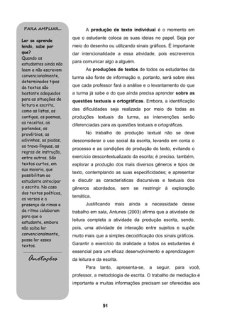 91
A produção de texto individual é o momento em
que o estudante coloca as suas ideias no papel. Seja por
meio do desenho ou utilizando sinais gráficos. É importante
dar intencionalidade a essa atividade, pois escrevemos
para comunicar algo a alguém.
As produções de textos de todos os estudantes da
turma são fonte de informação e, portanto, será sobre eles
que cada professor fará a análise e o levantamento do que
a turma já sabe e do que ainda precisa aprender sobre as
questões textuais e ortográficas. Embora, a identificação
das dificuldades seja realizada por meio de todas as
produções textuais da turma, as intervenções serão
diferenciadas para as questões textuais e ortográficas.
No trabalho de produção textual não se deve
desconsiderar o uso social da escrita, levando em conta o
processo e as condições de produção do texto, evitando o
exercício descontextualizado da escrita; é preciso, também,
explorar a produção dos mais diversos gêneros e tipos de
texto, contemplando as suas especificidades; e apresentar
e discutir as características discursivas e textuais dos
gêneros abordados, sem se restringir à exploração
temática.
Justificando mais ainda a necessidade desse
trabalho em sala, Antunes (2003) afirma que a atividade de
leitura completa a atividade da produção escrita, sendo,
pois, uma atividade de interação entre sujeitos e supõe
muito mais que a simples decodificação dos sinais gráficos.
Garantir o exercício da oralidade a todos os estudantes é
essencial para um eficaz desenvolvimento e aprendizagem
da leitura e da escrita.
Para tanto, apresenta-se, a seguir, para você,
professor, a metodologia de escrita. O trabalho de mediação é
importante e muitas informações precisam ser oferecidas aos
PARA AMPLIAR...
Ler se aprende
lendo, sabe por
que?
Quando os
estudantes ainda não
leem e não escrevem
convencionalmente,
determinados tipos
de textos são
bastante adequados
para as situações de
leitura e escrita,
como as listas, as
cantigas, os poemas,
as receitas, as
parlendas, os
provérbios, as
adivinhas, as piadas,
os trava-línguas, as
regras de instrução,
entre outros. São
textos curtos, em
sua maioria, que
possibilitam ao
estudante antecipar
o escrito. No caso
dos textos poéticos,
os versos e a
presença de rimas e
de ritmo colaboram
para que o
estudante, embora
não saiba ler
convencionalmente,
possa ler esses
textos.
.........................................
Anotações
 