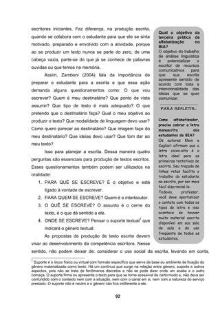 92
escritores iniciantes. Faz diferença, na produção escrita,
quando se colabora com o estudante para que ele se sinta
motivado, preparado e envolvido com a atividade, porque
ao se produzir um texto nunca se parte do zero, de uma
cabeça vazia, parte-se do que já se conhece de palavras
ouvidas ou que temos na memória.
Assim, Zamboni (2004) fala da importância de
preparar o estudante para a escrita e que essa ação
demanda alguns questionamentos como: O que vou
escrever? Quem é meu destinatário? Que ponto de vista
assumir? Que tipo de texto é mais adequado? O que
pretendo que o destinatário faça? Qual o meu objetivo ao
produzir o texto? Que modalidade de linguagem devo usar?
Como quero parecer ao destinatário? Que imagem faço do
meu destinatário? Que ideias devo usar? Que tom dar ao
meu texto?
Isso para planejar a escrita. Dessa maneira quatro
perguntas são essenciais para produção de textos escritos.
Esses questionamentos também podem ser utilizados na
oralidade:
1. PARA QUÊ SE ESCREVE? É o objetivo e está
ligado à vontade de escrever.
2. PARA QUEM SE ESCREVE? Quem é o interlocutor.
3. O QUÊ SE ESCREVE? O assunto é o cerne do
texto, é o que dá sentido a ele.
4. ONDE SE ESCREVE? Pensar o suporte textual7
que
indicará o gênero textual.
As propostas de produção de texto escrito devem
visar ao desenvolvimento da competência escritora. Nesse
sentido, não podem deixar de: considerar o uso social da escrita, levando em conta,
7
Suporte é o lócus físico ou virtual com formato específico que serve de base ou ambiente de fixação do
gênero materializado como texto. Há um contínuo que surge na relação entre gênero, suporte e outros
aspectos, pois não se trata de fenômenos discretos e não se pode dizer onde um acaba e o outro
começa. O suporte firma ou apresenta o texto para que se torne acessível de certo modo e, não deve ser
confundido com o contexto nem com a situação, nem com o canal em si, nem com a natureza do serviço
prestado. O suporte não é neutro e o gênero não fica indiferente a ele.
Qual o objetivo da
terceira prática de
alfabetização no
BIA?
O objetivo do trabalho
de análise linguística
é potencializar o
escritor de recursos
comunicativos para
que sua escrita
apresente sentido de
acordo com toda a
intencionalidade das
ideias que se quer
comunicar.
.........................................
PARA REFLETIR...
Como alfabetizador,
preciso cobrar a letra
manuscrita dos
estudantes do BIA?
Os autores Klein e
Cagliari afirmam que a
letra caixa-alta é a
letra ideal para as
primeiras tentativas de
escrita. Seu traçado de
linhas retas facilita o
trabalho do estudante
na escrita, por ser mais
fácil discriminá-lo.
Todavia, professor,
você deve oportunizar
o contato com todos os
tipos de letra e isso
acontece se houver
muito material escrito
disponível em sua sala
de aula e de uso
freqüente de todos os
estudantes.
 