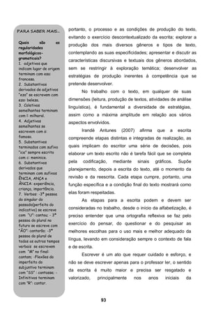 93
portanto, o processo e as condições de produção do texto,
evitando o exercício descontextualizado da escrita; explorar a
produção dos mais diversos gêneros e tipos de texto,
contemplando as suas especificidades; apresentar e discutir as
características discursivas e textuais dos gêneros abordados,
sem se restringir à exploração temática; desenvolver as
estratégias de produção inerentes à competência que se
pretende desenvolver.
No trabalho com o texto, em qualquer de suas
dimensões (leitura, produção de textos, atividades de análise
linguística), é fundamental a diversidade de estratégias,
assim como a máxima amplitude em relação aos vários
aspectos envolvidos.
Irandé Antunes (2007) afirma que a escrita
compreende etapas distintas e integradas de realização, as
quais implicam do escritor uma série de decisões, pois
elaborar um texto escrito não é tarefa fácil que se completa
pela codificação, mediante sinais gráficos. Supõe
planejamento, depois a escrita do texto, até o momento da
revisão e da reescrita. Cada etapa cumpre, portanto, uma
função específica e a condição final do texto mostrará como
elas foram respeitadas.
As etapas para a escrita podem e devem ser
consideradas no trabalho, desde o início da alfabetização, é
preciso entender que uma ortografia reflexiva se faz pelo
exercício do pensar, do questionar e do pesquisar as
melhores escolhas para o uso mais e melhor adequado da
língua, levando em consideração sempre o contexto de fala
e de escrita.
Escrever é um ato que requer cuidado e esforço, e
não se deve escrever apenas para o professor ler, o sentido
da escrita é muito maior e precisa ser resgatado e
valorizado, principalmente nos anos iniciais da
PARA SABER MAIS...
Quais são as
regularidades
morfológicos-
gramaticais?
1. adjetivos que
indicam lugar de origem
terminam com esa:
francesa.
2. Substantivos
derivados de adjetivos
“eza” se escrevem com
eza: beleza.
3. Coletivos
semelhantes terminam
com l: milharal.
4. Adjetivos
semelhantes se
escrevem com s:
famoso.
5. Substantivos
terminados com sufixo
“ice” sempre escrito
com c: meninice.
6. Substantivos
derivados que
terminam com sufixos
ÊNCIA, ANÇA e
ÂNCIA: experiência,
criança, importância.
7. Verbos: -3ª pessoa
do singular do
passado(perfeito do
indicativo) se escreve
com “U”: cantou; - 3ª
pessoa do plural no
futuro se escreve com
“ÃO”: cantarão; -3ª
pessoa do plural de
todos os outros tempos
verbais se escrevem
com “M” no final:
cantam; -Flexões do
imperfeito do
subjuntivo terminam
com “SS” : cantasse; -
Infinitivos terminam
com ”R”: cantar.
 