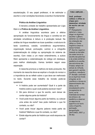 94
escolarização. O seu papel professor, é de estimular o
escritor e criar condições favoráveis à escrita é fundamental.
Prática da Análise Linguística
A terceira unidade de trabalho apresentada por Lígia
Klein é a Prática da Análise Linguística.
A análise linguística acontece para a efetiva
apropriação do funcionamento da língua e constitui-se em
atividade simultânea à leitura e à produção textual. Na
análise da língua ressaltam-se duas questões: a estrutura do
texto (coerência, coesão, consistência argumentativa,
organização textual, pontuação, outros) e a ortografia
(sistematização do código ou apropriação do sistema de
escrita). Com vistas a um maior entendimento, a autora
Klein apresenta a sistematização do código em destaque,
para melhor didatização. Vamos também seguir essa
separação.
A reescrita promove a melhora do texto produzido. No
momento da reescrita deve-se explicar a função do revisor e
a importância de se refletir sobre o que deve ser melhorado
no texto. Durante esse trabalho de revisão pode-se
questionar:
 A história pode ser aumentada? Qual é a parte da
história sobre a qual você poderia escrever mais?
 Dá para diminuir o que foi escrito, sem deixar de
contar alguma parte da história?
 Você pode trocar alguma parte da história, ou colocar
uma antes da outra? Isso pode melhorar o que foi
contado, ou não?
 Você pode trocar alguma palavra nesta parte da
história? Melhora o que foi contado, ou não?
 Existe alguma parte da história que você esqueceu de
contar?
PARA AMPLIAR...
Você, professor
conhece e utiliza as
etapas para
desenvolver atividade
de escrita com sua
turma?
1ª. Planejamento:
delimitar o tema;
eleger os objetivos;
escolher o gênero;
delimitar os critérios
de ordenação das
idéias e a forma
lingüística (mais ou
menos formal);
2ª. Escrita: registrar
tomando as decisões
de ordem lexical (a
escolha das palavras)
e de ordem sintático-
semântica (a escolha
das estruturas das
frases); sempre em
estado de reflexão,
para garantir sentido,
coerência, relevância;
3ª. Revisão: confirmar
se os objetivos foram
atingidos, se há
coerência e clareza no
desenvolvimento das
idéias, se há
encadeamento entre
os segmentos do
texto, se há
fidelidade às normas
da sintaxe e da
semântica e observar
os aspectos da
superfície do texto
como ortografia,
pontuação,
paragrafação.
(ANTUNES, 2007, p.
55-56)
 