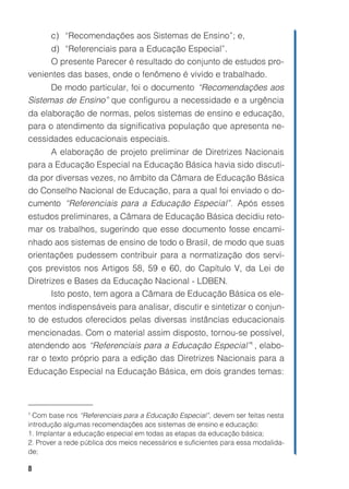 8
c) “Recomendações aos Sistemas de Ensino”; e,
d) “Referenciais para a Educação Especial”.
O presente Parecer é resultado do conjunto de estudos pro-
venientes das bases, onde o fenômeno é vivido e trabalhado.
De modo particular, foi o documento “Recomendações aos
Sistemas de Ensino” que configurou a necessidade e a urgência
da elaboração de normas, pelos sistemas de ensino e educação,
para o atendimento da significativa população que apresenta ne-
cessidades educacionais especiais.
A elaboração de projeto preliminar de Diretrizes Nacionais
para a Educação Especial na Educação Básica havia sido discuti-
da por diversas vezes, no âmbito da Câmara de Educação Básica
do Conselho Nacional de Educação, para a qual foi enviado o do-
cumento “Referenciais para a Educação Especial”. Após esses
estudos preliminares, a Câmara de Educação Básica decidiu reto-
mar os trabalhos, sugerindo que esse documento fosse encami-
nhado aos sistemas de ensino de todo o Brasil, de modo que suas
orientações pudessem contribuir para a normatização dos servi-
ços previstos nos Artigos 58, 59 e 60, do Capítulo V, da Lei de
Diretrizes e Bases da Educação Nacional - LDBEN.
Isto posto, tem agora a Câmara de Educação Básica os ele-
mentos indispensáveis para analisar, discutir e sintetizar o conjun-
to de estudos oferecidos pelas diversas instâncias educacionais
mencionadas. Com o material assim disposto, tornou-se possível,
atendendo aos “Referenciais para a Educação Especial”1
, elabo-
rar o texto próprio para a edição das Diretrizes Nacionais para a
Educação Especial na Educação Básica, em dois grandes temas:
1
Com base nos “Referenciais para a Educação Especial”, devem ser feitas nesta
introdução algumas recomendações aos sistemas de ensino e educação:
1. Implantar a educação especial em todas as etapas da educação básica;
2. Prover a rede pública dos meios necessários e suficientes para essa modalida-
de;
 
