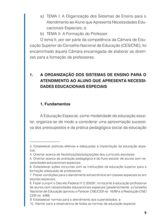 9
a) TEMA I: A Organização dos Sistemas de Ensino para o
Atendimento ao Aluno que Apresenta Necessidades Edu-
cacionais Especiais; e
b) TEMA II: A Formação do Professor.
O tema II, por ser parte da competência da Câmara de Edu-
cação Superior do Conselho Nacional de Educação (CES/CNE), foi
encaminhado àquela Câmara encarregada de elaborar as diretri-
zes para a formação de professores.
1. A ORGANIZAÇÃO DOS SISTEMAS DE ENSINO PARA O
ATENDIMENTO AO ALUNO QUE APRESENTA NECESSI-
DADES EDUCACIONAIS ESPECIAIS
1. Fundamentos
A Educação Especial, como modalidade da educação esco-
lar, organiza-se de modo a considerar uma aproximação sucessi-
va dos pressupostos e da prática pedagógica social da educação
3. Estabelecer políticas efetivas e adequadas à implantação da educação espe-
cial;
4. Orientar acerca de flexibilizações/adaptações dos currículos escolares;
5. Orientar acerca da avaliação pedagógica e do fluxo escolar de alunos com ne-
cessidades educacionais especiais;
6. Estabelecer ações conjuntas com as instituições de educação superior para a
formação adequada de professores;
7. Prever condições para o atendimento extraordinário em classes especiais ou em
escolas especiais;
8. Fazer cumprir o Decreto Federal nº 2.208/97, no tocante à educação profissional
de alunos com necessidades educacionais especiais [posteriormente, o Conselho
Nacional de Educação aprovou o Parecer CNE/CEB no. 16/99 e a Resolução CNE/
CEB no. 4/99];
9. Estabelecer normas para o atendimento aos superdotados; e
10. Atentar para a observância de todas as normas de educação especial.
 