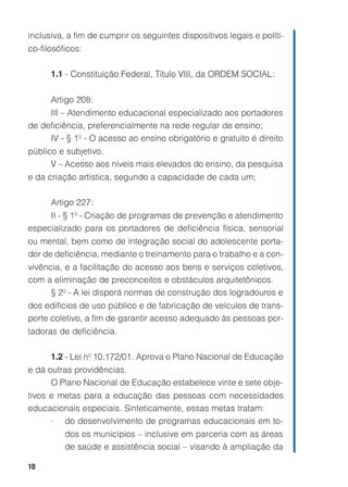 10
inclusiva, a fim de cumprir os seguintes dispositivos legais e políti-
co-filosóficos:
1.1 - Constituição Federal, Título VIII, da ORDEM SOCIAL:
Artigo 208:
III – Atendimento educacional especializado aos portadores
de deficiência, preferencialmente na rede regular de ensino;
IV - § 1º - O acesso ao ensino obrigatório e gratuito é direito
público e subjetivo.
V – Acesso aos níveis mais elevados do ensino, da pesquisa
e da criação artística, segundo a capacidade de cada um;
Artigo 227:
II - § 1º - Criação de programas de prevenção e atendimento
especializado para os portadores de deficiência física, sensorial
ou mental, bem como de integração social do adolescente porta-
dor de deficiência, mediante o treinamento para o trabalho e a con-
vivência, e a facilitação do acesso aos bens e serviços coletivos,
com a eliminação de preconceitos e obstáculos arquitetônicos.
§ 2º - A lei disporá normas de construção dos logradouros e
dos edifícios de uso público e de fabricação de veículos de trans-
porte coletivo, a fim de garantir acesso adequado às pessoas por-
tadoras de deficiência.
1.2 - Lei nº 10.172/01. Aprova o Plano Nacional de Educação
e dá outras providências.
O Plano Nacional de Educação estabelece vinte e sete obje-
tivos e metas para a educação das pessoas com necessidades
educacionais especiais. Sinteticamente, essas metas tratam:
• do desenvolvimento de programas educacionais em to-
dos os municípios – inclusive em parceria com as áreas
de saúde e assistência social – visando à ampliação da
 