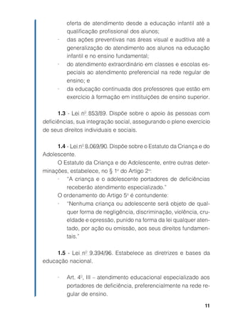 11
oferta de atendimento desde a educação infantil até a
qualificação profissional dos alunos;
• das ações preventivas nas áreas visual e auditiva até a
generalização do atendimento aos alunos na educação
infantil e no ensino fundamental;
• do atendimento extraordinário em classes e escolas es-
peciais ao atendimento preferencial na rede regular de
ensino; e
• da educação continuada dos professores que estão em
exercício à formação em instituições de ensino superior.
1.3 - Lei nº 853/89. Dispõe sobre o apoio às pessoas com
deficiências, sua integração social, assegurando o pleno exercício
de seus direitos individuais e sociais.
1.4 - Lei nº 8.069/90. Dispõe sobre o Estatuto da Criança e do
Adolescente.
O Estatuto da Criança e do Adolescente, entre outras deter-
minações, estabelece, no § 1o
do Artigo 2o
:
• “A criança e o adolescente portadores de deficiências
receberão atendimento especializado.”
O ordenamento do Artigo 5o
é contundente:
• “Nenhuma criança ou adolescente será objeto de qual-
quer forma de negligência, discriminação, violência, cru-
eldade e opressão, punido na forma da lei qualquer aten-
tado, por ação ou omissão, aos seus direitos fundamen-
tais.”
1.5 - Lei nº 9.394/96. Estabelece as diretrizes e bases da
educação nacional.
• Art. 4º, III – atendimento educacional especializado aos
portadores de deficiência, preferencialmente na rede re-
gular de ensino.
 