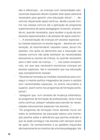 16
des e diferenças... as crianças com necessidades edu-
cacionais especiais devem receber todo apoio adicional
necessário para garantir uma educação eficaz”. “... de-
verá ser dispensado apoio contínuo, desde a ajuda míni-
ma nas classes comuns até a aplicação de programas
suplementares de apoio pedagógico na escola, amplian-
do-os, quando necessário, para receber a ajuda de pro-
fessores especializados e de pessoal de apoio externo”;
• “... A escolarização de crianças em escolas especiais –
ou classes especiais na escola regular – deveria ser uma
exceção, só recomendável naqueles casos, pouco fre-
qüentes, nos quais se demonstre que a educação nas
classes comuns não pode satisfazer às necessidades
educativas ou sociais da criança, ou quando necessário
para o bem estar da criança...” “... nos casos excepcio-
nais, em que seja necessário escolarizar crianças em
escolas especiais, não é necessário que sua educação
seja completamente isolada”.
• “Deverão ser tomadas as medidas necessárias para con-
seguir a mesma política integradora de jovens e adultos
com necessidades especiais, no ensino secundário e
superior, assim como nos programas de formação profis-
sional”;
• “assegurar que, num contexto de mudança sistemática,
os programas de formação do professorado, tanto inicial
como contínua, estejam voltados para atender às neces-
sidades educacionais especiais nas escolas...”;
• “Os programas de formação inicial deverão incutir em
todos os professores da educação básica uma orienta-
ção positiva sobre a deficiência que permita entender o
que se pode conseguir nas escolas com serviços locais
de apoio. Os conhecimentos e as aptidões requeridos
são basicamente os mesmos de uma boa pedagogia, isto
 