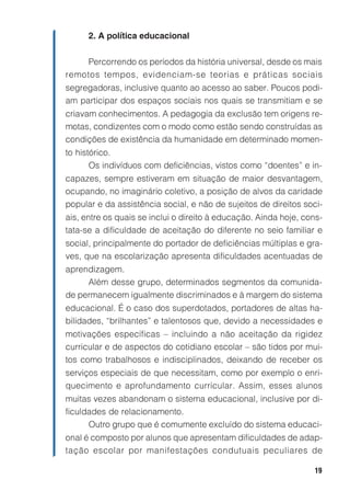19
2. A política educacional
Percorrendo os períodos da história universal, desde os mais
remotos tempos, evidenciam-se teorias e práticas sociais
segregadoras, inclusive quanto ao acesso ao saber. Poucos podi-
am participar dos espaços sociais nos quais se transmitiam e se
criavam conhecimentos. A pedagogia da exclusão tem origens re-
motas, condizentes com o modo como estão sendo construídas as
condições de existência da humanidade em determinado momen-
to histórico.
Os indivíduos com deficiências, vistos como “doentes” e in-
capazes, sempre estiveram em situação de maior desvantagem,
ocupando, no imaginário coletivo, a posição de alvos da caridade
popular e da assistência social, e não de sujeitos de direitos soci-
ais, entre os quais se inclui o direito à educação. Ainda hoje, cons-
tata-se a dificuldade de aceitação do diferente no seio familiar e
social, principalmente do portador de deficiências múltiplas e gra-
ves, que na escolarização apresenta dificuldades acentuadas de
aprendizagem.
Além desse grupo, determinados segmentos da comunida-
de permanecem igualmente discriminados e à margem do sistema
educacional. É o caso dos superdotados, portadores de altas ha-
bilidades, “brilhantes” e talentosos que, devido a necessidades e
motivações específicas – incluindo a não aceitação da rigidez
curricular e de aspectos do cotidiano escolar – são tidos por mui-
tos como trabalhosos e indisciplinados, deixando de receber os
serviços especiais de que necessitam, como por exemplo o enri-
quecimento e aprofundamento curricular. Assim, esses alunos
muitas vezes abandonam o sistema educacional, inclusive por di-
ficuldades de relacionamento.
Outro grupo que é comumente excluído do sistema educaci-
onal é composto por alunos que apresentam dificuldades de adap-
tação escolar por manifestações condutuais peculiares de
 