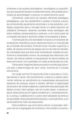 20
síndromes e de quadros psicológicos, neurológicos ou psiquiátri-
cos que ocasionam atrasos no desenvolvimento, dificuldades acen-
tuadas de aprendizagem e prejuízo no relacionamento social.
Certamente, cada aluno vai requerer diferentes estratégias
pedagógicas, que lhes possibilitem o acesso à herança cultural,
ao conhecimento socialmente construído e à vida produtiva, con-
dições essenciais para a inclusão social e o pleno exercício da
cidadania. Entretanto, devemos conceber essas estratégias não
como medidas compensatórias e pontuais, e sim como parte de
um projeto educativo e social de caráter emancipatório e global.
A construção de uma sociedade inclusiva é um processo de
fundamental importância para o desenvolvimento e a manutenção
de um Estado democrático. Entende-se por inclusão a garantia, a
todos, do acesso contínuo ao espaço comum da vida em socieda-
de, sociedade essa que deve estar orientada por relações de aco-
lhimento à diversidade humana, de aceitação das diferenças indi-
viduais, de esforço coletivo na equiparação de oportunidades de
desenvolvimento, com qualidade, em todas as dimensões da vida.
Como parte integrante desse processo e contribuição essen-
cial para a determinação de seus rumos, encontra-se a inclusão
educacional.
Um longo caminho foi percorrido entre a exclusão e a inclu-
são escolar e social. Até recentemente, a teoria e a prática domi-
nantes relativas ao atendimento às necessidades educacionais
especiais de crianças, jovens e adultos, definiam a organização
de escolas e de classes especiais, separando essa população dos
demais alunos. Nem sempre, mas em muitos casos, a escola es-
pecial desenvolvia-se em regime residencial e, conseqüentemen-
te, a criança, o adolescente e o jovem eram afastados da família e
da sociedade. Esse procedimento conduzia, invariavelmente, a um
aprofundamento maior do preconceito.
Essa tendência, que já foi senso comum no passado, refor-
çava não só a segregação de indivíduos, mas também os precon-
 