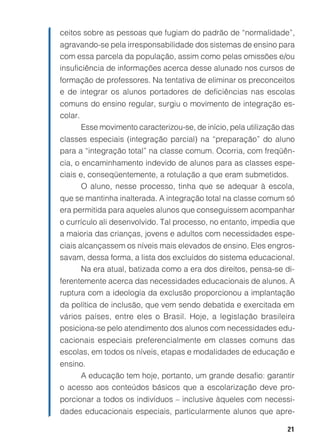 21
ceitos sobre as pessoas que fugiam do padrão de “normalidade”,
agravando-se pela irresponsabilidade dos sistemas de ensino para
com essa parcela da população, assim como pelas omissões e/ou
insuficiência de informações acerca desse alunado nos cursos de
formação de professores. Na tentativa de eliminar os preconceitos
e de integrar os alunos portadores de deficiências nas escolas
comuns do ensino regular, surgiu o movimento de integração es-
colar.
Esse movimento caracterizou-se, de início, pela utilização das
classes especiais (integração parcial) na “preparação” do aluno
para a “integração total” na classe comum. Ocorria, com freqüên-
cia, o encaminhamento indevido de alunos para as classes espe-
ciais e, conseqüentemente, a rotulação a que eram submetidos.
O aluno, nesse processo, tinha que se adequar à escola,
que se mantinha inalterada. A integração total na classe comum só
era permitida para aqueles alunos que conseguissem acompanhar
o currículo ali desenvolvido. Tal processo, no entanto, impedia que
a maioria das crianças, jovens e adultos com necessidades espe-
ciais alcançassem os níveis mais elevados de ensino. Eles engros-
savam, dessa forma, a lista dos excluídos do sistema educacional.
Na era atual, batizada como a era dos direitos, pensa-se di-
ferentemente acerca das necessidades educacionais de alunos. A
ruptura com a ideologia da exclusão proporcionou a implantação
da política de inclusão, que vem sendo debatida e exercitada em
vários países, entre eles o Brasil. Hoje, a legislação brasileira
posiciona-se pelo atendimento dos alunos com necessidades edu-
cacionais especiais preferencialmente em classes comuns das
escolas, em todos os níveis, etapas e modalidades de educação e
ensino.
A educação tem hoje, portanto, um grande desafio: garantir
o acesso aos conteúdos básicos que a escolarização deve pro-
porcionar a todos os indivíduos – inclusive àqueles com necessi-
dades educacionais especiais, particularmente alunos que apre-
 